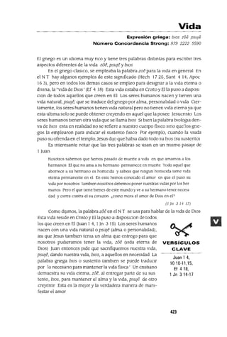 Juan 1 4,
1010-11,15,
Ef 4 18,
1 Jn 3 14-17
Vida
Expresión griega: blOs zoe psuJe
Número Concordancia Strong: 979 2222 5590
El gnego es un IdIOma muy nco y tIene tres palabras dIstintas para escnblr tres
aspectos dIferentes de la vIda zoe, psuJe y bws
En el gnego claslco, se empleaba la palabra zoe para la vIda en general En
el N T hay algunos ejemplos de este slgmficado (Hech 1725, Sant 4 14, Apoc
16 3), pero en todos los demas casos se empleo para desIgnar a la vIda eterna o
dIvina, la "vIda de DIOs' (Ef 4 18) Esta VIda estaba en Cnsto y Ella puso a dISpOSI
CIon de todos aquellos que creen en El Los seres humanos nacen y tIenen una
VIda natural, psuJe, que se traduce del gnego por alma, personalIdad o VIda CIer-
tamente, los seres humanos tIenen VIda natural pero no tIenen VIda eterna ya que
esta ultIma solo se puede obtener creyendo en aquel que la posee Jesucnsto Los
seres humanos tIenen otra VIda que se llama bws SI bIen la palabra blOlogta den-
va de blOS esta en realIdad no se refiere a nuestro cuerpo fiSlCO SinO que los gne-
gas la emplearon para indICar el sustento fISICO Por ejemplo, cuando la VIUda
puso su ofrenda en el templo, Jesus dIJO que habla dado todo su blOS (su sustento)
Es Interesante notar que las tres palabras se usan en un mIsmo pasaje de
l Juan
Nosotros sabemos que hemos pasado de muerte a VIda en que amamos a los
hermanos El que no ama a su hermano permanece en muerte Todo aquel que
aborrece a su hermano es homICIda y sabels que nmgun homICIda tiene VIda
eterna permanente en el En esto hemos conoCIdo el amor en que el puso su
VIda por nosotros tamblen nosotros debemos poner nuestras VIdas por los her
manos Pero el que tiene bIenes de este mundo y ve a su hermano tener necesl
dad y cIerra contra el su corazon ¿como mora el amor de DIos en el?
(1 Jn 3 14 17)
Como dIJimos, la palabra zoe en el NT se usa para hablar de la Vida de DIOS
Esta VIda resIde en Cnsto y Ella puso a dISposlcl