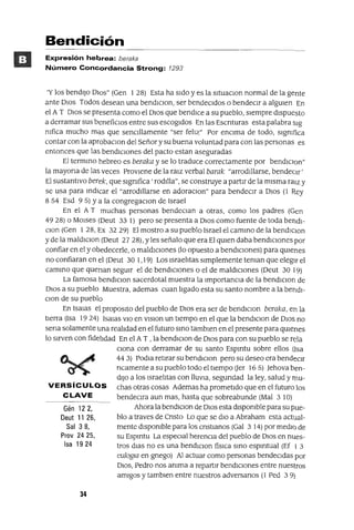 Gén 122,
Deut 11 26,
Sal 38,
Prov 2425,
Isa 1924
Bendición
Expresión hebrea: beraka
Número Concordancia Strong: 1293
'Y los bendIjo DIos" (Gen I 28) Esta ha sIdo y es la sltuaclOn normal de la gente
ante DIos Todos desean una bendIClOn, ser bendecIdos o bendeCIr a algUIen En
el A T DIos se presenta como el DIos que bendIce a su pueblo, sIempre dIspuesto
a derramar sus beneficIos entre sus escogIdos En las Escnturas esta palabra slg
mfica mucho mas que senCIllamente "ser felIz" Por enCIma de todo, sIgnIfica
contar con la aprobaClon del Señor y su buena voluntad para con las personas es
entonces que las bendICIOnes del pacto estan aseguradas
El termIno hebreo es beraka y se lo traduce correctamente por bendIClon"
la mayona de las veces ProvIene de la ralz verbal barak "arrodIllarse, bendeCIr'
El sustantIvo berek, que sIgnIfica' rodIlla", se construye a partIr de la mIsma ralZ y
se usa para IndIcar el "arrodIllarse en adoraClan" para bendeCIr a DIos (1 Rey
8 54 Esd 95) ya la congregaClan de Israel
En el A T muchas personas bendeClan a otras, como los padres (Gen
4928) o MOlses (Deut 33 1) pero se presenta a DIOS como fuente de toda bendl-
Clan (Gen I 28, Ex 32 29) El mostro a su pueblo Israel el camInO de la bendlclon
y de la maldlClon (Deut 2728), Yles señalo que era El qUIen daba bendICIones por
confiar en el y obedecerle, o maldICIones (lo opuesto a bendICIones) para qUIenes
no confiaran en el (Deut 30 1,I9) Los IsraelItas SImplemente teman que elegIr el
camInO que quenan segUIr el de bendICIones o el de maldICIones (Deut 30 19)
La famosa bendIClon sacerdotal muestra la ImportanCIa de la bendlClon de
DIos a su pueblo Muestra, ademas cuan lIgado esta su santo nombre a la bendl-
Clan de su pueblo
En ISalas el propOSltO del pueblo de DIos era ser de bendlclon beraka, eh la
tIerra (Isa 19 24) ISalas VIO en vlslon un tIempo en el que la bendIClon de DIos no
sena solamente una realIdad en el futuro SInO tamblen en el presente para qUIenes
lo sIrven con fidelIdad En el A T , la bendIClon de DIos para con su pueblo se rela
Clona con derramar de su santo Espmtu sobre ellos (Isa
44 3) PodIa retIrar su bendIClon pero su deseo era bendeCIr
ncamente a su pueblo todo el tIempo (Jer 16 5) ]ehova ben-
dIJO a los IsraelItas con llUVIa, segundad la ley, salud y rnu-
VERSíCULOS chas otras cosas Ademas ha prometIdo que en el futuro los
CLAVE bendeClra aun mas, hasta que sobreabunde (Mal 3 lO)
Ahora la bendIClon de DIOS esta dlspomble para su pue-
blo a traves de Cnsto Lo que se dIO a Abraham esta actual-
mente dlspomble para los CrIstIanOS (Gal 3 14) por medIo de
su Espmtu La espeCIal herenCIa del pueblo de DIOS en nues-
tros dIas no es una bendIClon fíSICa SInO espmtual (Ef I 3
eulogw en grIego) Al actuar como personas bendeCIdas por
DIOS, Pedro nos anIma a repartIr bendICIones entre nuestros
amIgos y tamblen entre nuestros adversanos (1 Ped 3 9)
34
 