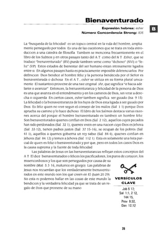 Bienaventurado
Expresión hebrea: esher
Número Concordancia Strong: 835
La "busqueda de la feliCldad' es un tOplCO central en la vida del hombre, amplia
mente persegUIdo por todos Es una de las cuestlOnes que se trata en toda mtro-
ducclOn a una catedra de filosofía Tamblen se menClona frecuentemente en el
libro de los Salmos y en otros pasajes tanto del A T como del N T Esher, que se
traduce "bienaventurado" (RV) puede tamblen verse como "dlChoso" (NVI) o "fe-
liz" (VP) Estos estados de bienestar del ser humano estan mtlmamente ligados
entre SI En algunos pasajes hasta es practlCamente ImpOSible diferenCiarlos Por
defimclOn DlOS bendice al hombre fel1z y la persona bendeCida por el Señor es
bienaventurada o dlChosa En el A T , esher se utiliza en su forma plural umca-
mente El sustantivo proviene de una ralz ongmal shr, que slgmfica "Ir haCla ade
lante o avanzar" Entonces, la bienaventuranza y feliCldad de la persona de DIOS
es una que avanza en el entendImIento yen los cammos de DIOS, sm virar a dere-
cha o IzqUIerda En Clertos casos, esher tamblen slgmfica ser gUIado (Isa 9 15)
La fel1Cldad o la bienaventuranza de los hiJOS de DIOS esta l1gada a ser gUIado por
DIOS Es fel1z qUIen no vIVe segun el consejo de los malos (Sal 1 1) porque DIOS
aprueba su cammo y lo hace dlChoso Ell1bro de los Salmos destaca vanas razo-
nes acerca del porque el hombre bienaventurado es tamblen un hombre feliz
Son bienaventurados qUIenes confían en DIOS (Sal 2 12), aquellos cuyos pecados
han Sido perdonados (Sal 32 1), qUIenes vIVen en una naClOn cuyo DIOS es ]ehova
(Sal 3312), tienen padres Justos (Sal 3715-16), se ocupan de los pobres (Sal
41 1), aquellos a qUIenes gobierna un rey sabiO (Sal 84 4), qUIenes confIan en
]ehova (Sal 84 12) Ytemen a]ehova (Sal 112 1) Esta es solamente una lista par-
Clal de qUIen es felIz o bienaventurado y por que, pero en todos los casos DIOS es
la causa suprema y la fuente de toda felICIdad
Las palabras de Jesus en las bienaventuranzas reflejan estos conceptos del
A T El dlCe bIenaventurados o felIces los paClficadores, los puros de corazon, los
mlsencordlOsos y los que son persegUIdos por causa de su
nombre (Mat 53 16, makanos en gnego) Las palabras de
Jesus nos recuerdan que los verdaderamente bienaventu-
rados en este mundo son los que creen en El auan 20 29)
No esta m podemos hallar en las cosas de este mundo la VERSíCULOS
bendlClon y la verdadera fel1Cldad ya que se trata de un re- C LAVE
galo de DlOS que provIene de su mano Job 5 17;
Sal 1:1,212,
144 15,
Prov 8:32,
Dan 12.12
35
 