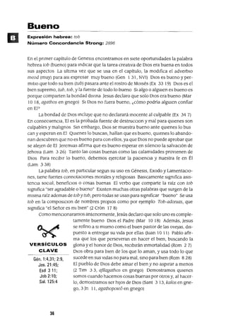 Gén. 1:4,31; 2:9,
Jos. 21 :45;
Esd 3 11;
Job 2:10;
Sal. 125:4
Bueno
Expresión hebrea: tob
Número Concordancia Strong: 2896
En el pnmer capítulo de Genesls encontramos en sIete oportunidades la palabra
hebrea tob (bueno) para mdlcar que la tarea creatIva de DIOS era buena en todos
sus aspectos La ultIma vez que se usa en el capítulo, la modlÍlca el adverbIo
meod (muy) para aSl expresar muy bueno (Gen 1 31, NVl) OlaS es bueno y per-
mltlo que todo su bIen (tub) pasara ante el rostro de MOIsés (Ex 33 19) OlaS es el
blen supremo, tub, tob, y la fuente de todo lo bueno SI algo o algUIen es bueno es
porque comparten la bondad dlvma Jesus declaro que solo DIos era bueno (Mar
10 18, agathos en gnego) SI DIOs no fuera bueno, ¿cómo podría algUlen confiar
en El?
La bondad de DIos mcluye que no declarará mocente al culpable (Ex 34 7)
En consecuenCIa, El es la probada fuente de destrucclOn y mal para qUlenes son
culpables y malignos Sm embargo, DIOS se muestra bueno ante qUlenes lo bus
can y esperan en El QUlenes lo buscan, haIlan que es bueno, qUlenes lo abando-
nan descubren que no es bueno para con eIlos, ya que DIos no puede aprobar que
se alejen de El Jeremlas afirma que es bueno esperar en silenCIO la salvaCIón de
Jehova (Lam 3 26) Tanto las cosas buenas como las calamIdades provIenen de
DIos Para reCIbIr lo bueno, debemos ejercItar la paCIenCIa y nuestra fe en Él
(Lam 338)
La palabra tob, en partIcular segun su uso en GéneSIS, Exodo y lamentaCIo-
nes, tIene fuertes connotacIOnes morales y religIOsas BaSlCamente SIgnifica aSIs-
tenCIa SOCIal, benefiCIOS o cosas buenas El verbo que comparte la raíz con tob
SIgnifica "ser agradable o bueno" EXIsten muchas otras palabras que surgen de la
mIsma raíz ademas de tob y tub, pero todas se usan para SIgnificar "bueno" Se usa
tob en la composlClon de nombres propIOS como por ejemplo Tob-adomas, que
SIgnifica "el Señor es mI bIen" (2 Crón 17 8)
Como menClonaramos antenormente, Jesús declaro que solo uno es comple-
tamente bueno DIos el Padre (Mar 10 18) Además, Jesus
se refino a SI mIsmo como el buen pastor de las ovejas, dIs-
puesto a entregar su vlda por eIlas (Juan 10 11) Pablo afir-
ma que los que perseveran en hacer el bien, buscando la
VERSíCULOS glona y el honor de DIOS, reCIbIrán mmortalldad (Rom 27)
CLAVE DIos obra para bIen de los que lo aman, yusa todo lo que
sucede en sus VIdas no para mal, smo para bIen (Rom 8 28)
El pueblo de DIos debe amar el bIen y no aspIrar a menos
(2 Tlm 33, afilagathos en gnego) Demostramos qUIenes
somos cuando hacemos cosas buenas por otros y, al hacer-
lo, demostramos ser hIJos de DIos (Sant 3 13, kalos en gne-
go, 3 Jn 11, agath0pOle6 en gnego)
36
 