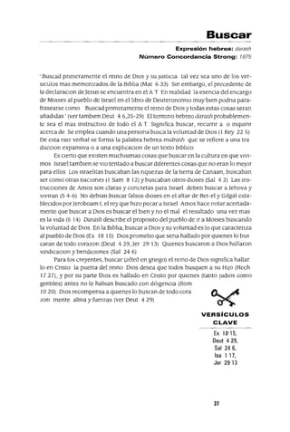 Buscar
Expresión hebrea: darash
Número Concordancia Strong: 1875
,Buscad pnmeramente el remo de DIOS y su JustIcIa tal vez sea uno de los ver-
slculos mas memonzados de la BIblIa (Mat 633) Sm embargo, el precedente de
la declaraClon deJesus se encuentra en el AT En realIdad la esenCIa del encargo
de MOlses al pueblo de Israel en el lIbro de DeuteronomIO muy bIen podna para-
frasearse corno Buscad pnmeramente el remo de DIos y todas estas cosas seran
añadIdas' (ver tamblen Deut 4 6,25-29) El termmo hebreo darash probablemen-
te sea el mas mstructlvo de todo el AT Slgmfica buscar, recurnr a O mqumr
acerca de Se emplea cuando una persona busca la voluntad de DIos (1 Rey 22 5)
De esta raIZ verbal se forma la palabra hebrea mldrash que se refiere a una tra
ducClon expansIVa o a una explIcaclOn de un texto blblIco
Es cIerto que eXIsten muchlslmas cosas que buscar en la cultura en que VIVI-
mos Israel tamblen se VIO tentado a buscar dIferentes cosas que no eran lo mejor
para ellos Los IsraelItas buscaban las nquezas de la tIerra de Canaan, buscaban
ser como otras nacIOnes (1 Sam 8 12) Ybuscaban otros dIoses (Sal 42) Las ms-
trucclOnes de Amos son claras y concretas para Israel deben buscar a Jehova y
vlVlran (54-6) No deblan buscar falsos dIOses en el altar de Bet-el y GIlgal esta-
bleCIdos por]eroboam 1, el rey que hIzo pecar a Israel Amos hace notar acertada-
mente que buscar a DIos es buscar el bIen y no el mal el resultado una vez mas
es la VIda (5 14) Darash descnbe el propOSltO del pueblo de Ir a MOlses buscando
la voluntad de DIos En la BIblIa, buscar a DIos y su voluntad es lo que caractenza
al pueblo de DIos (Ex 18 15) DIos prometlo que sena hallado por qUIenes lo bus
caran de todo corazon (Deut 429, Jer 29 13) QUIenes buscaron a DIos hallaron
vmdICacIOn y bendICIones (Sal 24 6)
Para los creyentes, buscar (zete6 en gnego) el remo de DIos slgmfica hallar
lo en Cnsto la puerta del remo DIos desea que todos busquen a su HIJo (Hech
1727), Ypor su parte DIos es hallado en Cnsto por qUIenes (tanto ludIOS como
gentIles) antes no le hablan buscado con dIlIgenCIa (Rom
10 20) DIos recompensa a qUIenes lo buscan de todo cora
zon mente alma y fuerzas (ver Deut 4 29)
VERSíCULOS
CLAVE
Ex 18'15,
Deut 429,
Sal 246,
Isa 1 17,
Jer 29 13
37
 