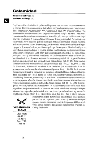 Calamidad
Término hebreo: Bid
Número Strong: 343
En el breve ltbro de Abdías la palabra eíd aparece tres veces en un mIsmo versICu-
lo En las dIferentes versIOnes se la traduce por "quebrantamIento", "quebranto"
(RV), "mfortunIo", "sufnmlento" (VP), "calamIdad" (NVI, RV) o "ruma" (LBLA) Tal
vez este relaCIonada con una ralz ongmal que denota "carga" En Abd 13 se men-
CIona una calamIdad que acontecería a Jerusalén y lo más probable es que haya
OCUrrIdo en el586 a e cuando Nabucodonosor destruyo la CIUdad Se trato de una
calamIdad a nIvel naCIonal que los enemIgos de Israel dIsfrutaron en gran manera,
mcluso su panente Edom Sm embargo, DIOS no Iba a penrutlr que semejante rego-
CIJO por la destruCCIón de su pueblo escogIdo quedara Impune El oráculo del JUICIO
sobre Edom, anunCIado por el profeta Abdías, establecía que los descendIentes de
Esaú serían consumIdos (Abd 18) Yque Esaú sería gobernado por los eXIltados de
Juda (Abd 20-21) Eíd tamblen se refiere a las calamIdades que deben sufnr los JUs-
tos DaVId sufnó un desastre a manos de sus enemIgos (Sal 18 19), pero fue DIOS
mIsmo qUIen permItIó que Job padeCIera calamIdades Uob 31 23) Esta palabra
tambIén nos habla de la calamIdad de los malvados Uob 18 12,21 17, Oeut 3235)
En ProverbIOS, "calamIdad" se refiere a los desastres que sobrevendrán a los m-
sensatos que no buscan la sabIduría con dlltgenCla (Prov 126-27) En Jeremlas,
DIOS dIce que le dará la espalda a los malvados y los rebeldes de Juda en el tIempo
de su calamIdad Uer 18 17) Tanto los rectos como los malvados pueden sufnr ca-
lamIdades y desastres, sm embargo el pueblo de DIOS debe mantenerse fiel duran-
te ese tIempo de aflICCIón Entonces reCIbIrán una clara vlslon de Jehova DIOS una
vez que las oscuras nubes de la tragedIa hayan pasado uob 40 1-5,425) DIOS Ile
gará a rescatar y sanar a su pueblo (Abd 13) La advertenCIa que Jesús hace a sus
segUIdores es que no entrarán al remo de los CIelos smo hasta haber pasado por
tnbulaclOnes y pruebas, calamIdades en este tIempo pero bendICIOnes y salvaCIón
en el tIempo futuro (Hech 5 41, 14 22, Rom 5 3, 2 Tes 1 5, 1Ped 4 12) El paCIente
sufnmlento de Job durante sus calamIdades es de ejemplo
para todos los creyentes (Sant 5 10-1 1) Debemos sIempre
colocar nuestra esperanza en el Señor porque Elltbro a Job
y nos ltbra a nosotros de nuestros sufnmlentos, pruebas, lu-
VERSíCULOS chas y desánImo
CLAVE
Deut. 32:35;
Job 18:12;
Sal. 18:18;
Prov. 27:1O;
Abd.13
38
 