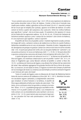 Ex 151,21,
Neh. 1028,
Sal 961,
1449,1491
Cantar
Expresión hebrea: shlr
Número Concordancia Strong: 7891
'Vaya cantarte una canClan nueva" (Sal 144 9, VP) es una expreslon de alabanza
que podna descnbu todo el hbro de Salmos Cantar a DIOS era el metodo mas
usado para exaltar, alabar y glonficar al DIOS de Israel En el A T mas de la mItad
de las veces que se emplea ShlT (cantar), aparece en el hbro de Salmos El verbo
cantar se formo a partir del sustantlVo ShlT (CancIOn) Entre los verbos hebreos
que sIgnIfican "cantar", ShlT es el mas usado El sustantIvo ShIT aparece 31 veces
en los tItulas de los SigUientes salmos 18,30,46,65, etc El tItulo de Cantares de
Saloman tamblen aparece como "cantar de los cantares" (ShlT shmm en hebreo),
es una expresIOn que signIfica cantICo supremo
El pueblo de DIos era un pueblo cantor Cuando regresaron a luda y]erusa-
len luego del exIlIO, cantaron cantIcos de alabanza a su OlaS en cuanto Esdras y
Nehemlas reestableCIeron el coro en]erusalen Durante el eXllIo, langUideCIeron
de desesperaCIon porque no podIan cantar los cantICos de SIOn en tIerra extraña
(Sal 137) El partIClpIO plural del verbo ShlT se usa para hablar de "cantores" y se
encuentra al menos 16 veces en NehemIas (Neh 71,10 28, 1246) para descnbIr
a qUienes cantaron las canCIOnes de Israel y SIOn al regreso del exIliO (Esd 2 41)
A partir del gran evento de salvacIOn en el A T la IIberaCIon del pueblo de
DIOS de EgIptO, los Israelitas comenzaron a ser un pueblo "cantor" (Ex 15 1), m-
cluso el fragmento que canta Mmam exhorta al pueblo a cantar a DIOS (Ex
15 21) La IIberaCIon hIstonca de EgIptO y sus dIoses fue la base de las canCIones
de Israel Mas adelante agregaron los grandes hechos de DIOS a favor de su pue-
blo La creaCIon, la tora dada en SmaI, el Ingreso a la tierra de Canaan y la derrota
de los enemlgos de Israel, la construccIOn del templo y eventos SImIlares llegaron
a ser motIVOS del canto de Israel
Tanto el exodo de Egipto como la liberaCIon de Israel de BabIlOnIa fueron
tema de nuevos cantICos de alabanza a DIOS (Sal 96 1, 149 1) MIentras los auto-
res seculares slguen cantando y componIendo canCiones
que ensalzan el amor humano o la belleza, el pueblo de
DIOS sigue alabando al Señor por medIO de canCIones "Por
tanto, yo te confesare entre los gentIles y cantare a tu nom-
bre" (Rom 159,11) La palabra gnega que usa Pablo en Ro- VERSíCULOS
manos 159 es psa1l6 (cantar un salmo) Los cnstIanos no CLAVE
solo cantan con su entendlmlento smo tamblen con su es-
pmtu (1 Cor 14 15), pues tlenen una razon para regoclJar-
se sus pecados les han SIdo perdonados e Iran al CIelo
(Sant 513)
39
 