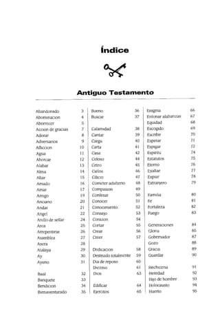 índice
~
Antiguo Testamento
Abandonado 3 Bueno 36 Emgma 66
AbommaClon 4 Buscar 37 Entonar alabanzas 67
Aborrecer 5 EqUidad 68
ACClon de gracias 7 Calamidad 38 Escogido 69
Adorar 8 Cantar 39 Escnblr 70
Adversanos 9 Carga 40 Esperar 71
Afllcclon 10 Carta 41 Espigar 72
Agua 11 Casa 42 Espmtu 74
Ahorcar 12 Celoso 44 Estatutos 75
Alabar 13 Cetro 45 Eterno 76
Alma 14 Cielos 46 Exaltar 77
Altar 15 Ohclo 47 Expiar 78
Amado 16 Cometer adulteno 48 Extranjero 79
Amar 17 CompaslOn 49
Amigo 19 Confesar 50 Fam¡ha 80
Anciano 20 Conocer 51 Fe 81
Andar 21 ConoCImiento 52 Fortaleza 82
Angel 22 Consejo 53 Fuego 83
Amllo de sellar 24 Corazon 54
Arca 25 Cortar 55 Generaciones 84
Arrepentlrse 26 Crear 56 Glona 85
Asamblea 27 Creer 57 Gobernador 87
Asera 28 Gozo 88
Atalaya 29 DedlCaClon 58 GraCIa 89
Ay 30 Destnudo totalmente 59 Guardar 90
Ayuno 31 Ola de reposo 60
DIezmo 61 Hechlcena 91
Baal 32 DIOS 63 Heredad 92
Banquete 33 HIJO de hombre 93
BendlClon 34 Ed¡ficar 64 Holocausto 94
Bienaventurado 35 EjerCItas 65 Huerto 95
 