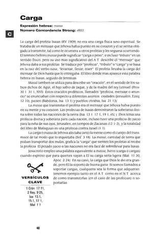 Carga
Expresión hebrea: massa
Número Concordancia Strong: 4853
La carga del profeta ISalas (RV 1909) no era una carga físICa smo espmtual Se
trataba de un mensaje que Jehova habla puesto en su corazon y el se sentla obli-
gado a transmitir, tal como le ocurnera a otros profetas y les seguma ocurnendo
El termmo hebreo massa puede slgmficar "carga o peso", e mcluso "tnbuto" en un
sentido fíSICO, pero su uso mas slgmficatlvo del A T descnbe el "mensaje" que
Jehova daba a sus profetas Se traduce por "profeCla", "tnbuto" o "carga" y se basa
en la ralZ del verbo nasa, "levantar, llevar, traer" El profeta llevaba la carga del
mensaje de DIOS hasta que lo entregaba El libro donde mas aparece esta palabra
hebrea es ISalas, segUIdo de Jeremlas
Massá tamblen se utiliza para descnblr un "oraculo", en el sentido de los sa-
biOS dichos de Agur, el hiJO sabIO de Jaque, y de la madre del rey Lemuel (Prov
30 1 31 1, NVI) Estos oraculos profétICOS, llamados "profeCla, mensaje o anun-
CIO" se enunCIaban con respecto a diferentes asuntos CIUdades Uerusalen, Ezeq
1210), paises (Bablloma, Isa 131) y pueblos (Arabia, Isa 21 13)
La massa que transmltla el profeta era el mensaje que Jehova habla puesto
en su mente y su corazon Las profeclas de Isalas demostraron la soberama diVI-
na sobre todas las naCIones de la tierra (Isa 13 I 17 1, 19 1, etc) DIOS tema una
profeCla dlVma y soberana para cada naClon, mcluso tuvo una profeCla de JUICIO
para la mña de sus oJos, Jerusalen, en tiempos de Zacanas (12 1-2), Yla totalidad
del libro de MalaqUlas es una profeCla contra Israel (1 1)
La carga o massa deJehova afectaba tanto la mente como el cuerpo del trans
mlsor de tal modo que lo mqUletaba (Sof 3 18) La massa, cantidad de tierra que
podlan transportar dos mulas, grafica la "carga" que sienten los profetas al reCIbir
la profeCla El pesado JUICIO a las naCIones no era facll de sobrellevar para Isalas
Jesucnsto empleo una palabra eqUIvalente a massa, baTOS (carga o cargas)
cuando expreso que para qUIenes vayan a El su carga sería ligera (Mat 11 30,
Apoc 224) En su caso, la carga que DIOS le dIO era gran-
de, pero Ella soporto de buena gana SI somos llamados a
soportar cargas, cualqUIera sea la forma que adqUieran
tenemos ejemplo tanto en el A T como en el NT acerca
VERSíCULOS de como transmitirlas (en el caso de las profeClas) o so-
CLAVE portarlas
1 Crón 17 11,
2 Rey. 9'25,
Isa 13.1,
151,171,
Mal11
40
 