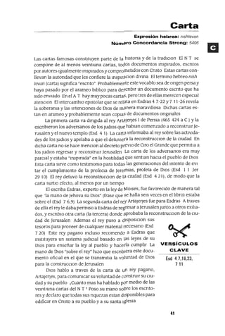 Esd 47,18,23,
711
Carta
Expresión hebrea: mshtevan
Núm4!ro Concordancia Strong: 5406
Las cartas famosas constItuyen parte de la hlstona y de la tradlclon El NT se
compone de al menos veIntIUna cartas, tocIos documentos InspIrados, escntos
por autores Igualmente InspIrados y comproJTIetldos con Cnsto Estas cartas con-
llevan la autondad que les confiere la Inspm,1clOn dIVIna El termIno hebreo msh
tevan (carta) slgmfica "escnto" Probablemerlte este vocablo sea de ongen persa y
haya pasado por el arameo blblIco para de§cnblr un documento escnto que ha
SIdo enVIado En el A T hay muy pocas cartaJ3, pero tres de ellas merecen especIal
atenclOn El IntercambIo epIstolar que se relMa en Esdras 4 7-22 Y7 11-26 revela
la soberama y las IntencIones de DIOS de m¡1nera maravIllosa DIchas cartas es-
tan en arameo y probablemente sean COpIa? de documentos ongInales
La pnmera carta va dIrIgIda al rey ArWJeqes 1de PerSIa (465 424 a C ) y la
escnbleron los adversanos de los Judlos que habIan comenzado a reconstrUIrJe-
rusalen y el nuevo templo (Esd 4 1) La cartil Informaba al rey sobre las actlVlda-
des de los JudlOs y apelaba a que el detUVIera la reconstrucClon de la cIUdad En
dICha carta no se hace menclOn al decreto prevIo de Oro el Grande que permltIa a
los Judlos regresar YreconstruIr Jerusalen La carta de los adversanos era muy
parcIal y estaba "InspIrada" en la hostIlIdad que sentIan haCIa el pueblo de DIOS
Esta carta sIrve como testlmomo para todas las generaCIones del Intento de eVI
tar el cumplImIento de la profeCla de Jerermas, profeta de DIOS (Esd 1 1 Jer
2910) El rey detuvo la reconstrucClon de la. cIUdad (Esd 421), de modo que la
carta SurtlO efecto, al menos por un tIempo
El escnba Esdras, experto en la ley de ¡v1Olses, fue favorecIdo de manera tal
que 'la mano de Jehova su DIOS" (frase que se halla seIs veces en el lIbro) estaba
sobre el (Esd 76,9) La segunda carta del rey ArtaJerJes fue para Esdras Atraves
de ella el rey le daba permIso a Esdras de regresar a Jerusalen Junto a otros exl!Ia-
dos, y escnblo otra carta (la tercera) donde a.probaba la reconstrucclOn de la CIU-
dad de Jerusalen Ademas el rey puso a dlSposlClon sus
tesoros para proveer de cualqUIer matenal ¡1ecesano (Esd
7 20) Este rey pagano Incluso recomendo a Esdras que
InstItuyera un sIstema JudICIal basado en las leyes de su
DIOS para enseñar la ley al pueblo y hacerla cumplIr La VERSíCULOS
mano de DIOS "sobre el rey" hIZO que escnblera este docu- CLAVE
mento ofiCIal en el que se transmltIa la voluntad de DIOS
para la construcClon de Jerusalen
DIOS hablo a traves de la carta de un rey pagano,
ArtaJerJes, para comumcar su voluntad de constrUIr su CIU-
dad y su pueblo 1Cuanto mas ha hablado por medIO de las
veIntIUna cartas del NT T Poso su mano sobre los escnto-
res y declaro que todas sus nquezas estan dlspombles para
edIficar en Cnsto a su pueblo y a su santa IgleSIa
41
 