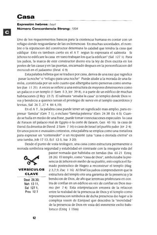 Oeut 2B.30;
Neh 1311,
Sal 1271,
Prov 127
Casa
Expresión hebrea: baYlt
Número Concordancia Strong: 1004
Uno de los requenmlentos basICos para la eXistenCia humana es contar con un
refugio donde resguardarse de las mclemenClas En muchas sociedades, el nom-
bre o la reputaClon del constructor determma la calidad que tendra la casa que
edifique Esto es tamblen cierto en el A T segun lo expresara el salmista SI
Jehova no edificare la casa en vano trabajan los que la edifican" (Sal 127 1) Para
los JUdIOS, la marca de este constructor dlvmo era la ley de DIos escnta en los
postes de las casas y en las puertas, encarnado despues en la persomficaClon del
mezuzah en el Judmsmo (Deut 6 9)
Esta palabra hebrea que se traduce por casa, denva de una ralz que slgmfica
pasar la noche" o "refugio para una noche" Puede aludir a la morada de una fa-
milia, constitUida por un solo cuarto que albergaba tanto personas como amma-
les (Jue 11 31) Aveces se refiere a una estructura de mayores dimensIOnes como
un palacIo o un templo (1 Sam 53, Jer 398), o a parte de un edifiCiO de muchas
habitaCiones (2 Rey 237) El salmista "amaba la casa" (o templo) donde DIos VI
VIa y bendeCla a qUienes teman el pnvlleglO de servir en el templo (sacerdotes y
levitas, Sal 26 7,274 844,10)
En el A T , la palabra casa puede tener un slgmficado mas amplio, para ex-
presar 'familia" (Gen 7 1), o mcluso "familia paterna' (Gen 24 38 Ex 6 5) Cuan-
do se halla en medio de una frase, puede tomar connotacIOnes espeCiales la casa
de Faraon (el palaCio real de Egipto o la corte de faraon, Gen 45 16) la casa de
David (la dmastla de David 2 Sam 7 16) o casa de Israel (el pueblo JudlO Jer 2 4)
En unos pocos e musuales contextos, esta palabra se emplea como una metafora
para expresar un "contenedor" o un reCipiente (una "casa o morada eterna" es
una tumba, Job 17 13, Ecl 125, Isa 320)
Desde el punto de vista teologlCo, una casa como estructura permanente o
morada Simboliza segundad y estabilidad en contraste con la msegura vida del
pastor nomada que habitaba en tiendas (Isa 65 21 Ezeq
2826) El templo, como "casa de DIOS", Simbolizaba la pre-
sencia de Jehova en medio de su pueblo, esto explica ellla-
mado postexlllCo de Hageo a reconstrUir el templo (Hag
VERSíCULOS 23,7,9, Zac 1 16) Al final los JudlOs comprendieron que la
CLAVE estructura del templo era una garantla de la presencia y la
bendIClOn de DIOS, de ahl que Jeremlas profetizara en con
tra de confiar en un edifiCiO en vez de confiar en DIOS mis-
mo (Jer 7 4) Esta mterpretaclOn erronea de la relaclOn
entre la realidad de la presencia de DIOS y el templo como
representaClon slmbolica de dICha presenCia diO lugar a la
compleja VISlOn de EzeqUIel que descnbla la "movilidad'
de la presencia de DIOS en VIsta del mmmente exlllO babI-
lomco (Ezeq 1 15ss)
4-2
 