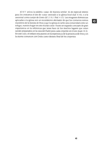 El N T utilIza la palabra «casa» de manera Similar Es de espeCial mteres
para los cnstlanos el uso de «casa» asoCiado a la Iglesia local (Gal 6 10), o a la
universal como cuerpo de Cnsto (Ef 2 19, 1Ped 4 17) Las Imagenes domesticas
aplICadas a la IglesIa son un recordatona alentador de que los cnstlanos somos
miembros de la familIa de DIOS y que la Iglesia es tanto una comunidad como un
refugIO, nuestro hogar en este mundo caldo EXiste un segundo concepto de gran
ImportanCia en la referencia que Jesus hace de los muchos lugares que estan
Siendo preparados en la casa del Padre para cada creyente en Cnsto auan 14 2)
En este caso, el enfasls esta puesto en la expenenCla de la presencia de OlaS y en
la eterna comunlon con Cnsto como destmo final de los creyentes
43
 