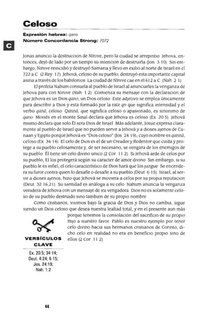 Celoso
Expresión hebrea: qano
Número Concordancia Strong: 7072
Jonas anunCIo la destrucClon de NÍmve, pero la cIUdad se arrepmtlO Jehova, en-
tonces, deJó de lado por un tIempo su mtenclOn de destruIrla Don 3 10) Sm em-
bargo, Nlmve remCldló y destruyó Samana y llevo en eXIlIo al norte de Israel en el
722 a C (2 Rey 17) Jehová, celoso de su pueblo, destruyó esta Importante capItal
asma a través de los babllomos La cIUdad de NÍmve cae en e1612 a C (Nah 2 1)
El profeta Nahum consuela al pueblo de Israel al anuncIarles la venganza de
Jehova para con NlnIve (Nah 1 2) ComIenza su mensaje con la declaraclOn de
que Jehova es un DIOS qano, un DIOS celoso Este adJetIVO se emplea úmcamente
para descnblr a DIOS y esta formado por la raíz qn que slgmfica mtensldad y el
verbo qaná, celoso Qanná, que slgmfica celoso o apasIOnado, es smommo de
qano MOIsés en el monte SmaÍ declara que Jehova es celoso (Ex 20 5) Jehová
mIsmo declara que solo Él sera DIOS de Israel Más adelante, Josue expresa clara-
mente al pueblo de Israel que no pueden servIr a Jehová y a dIoses ajenos de Ca-
naan y EgIpto porque Jehová es "DIOS celoso" Dos 24 19), cuyo nombre es qanná,
celoso (Ex 34 14) El celo de DIOS es el de un Creador y Redentor que CUIda y pro-
tege a su pueblo celosamente y, de ser necesano, se vengara de los enemIgos de
su pueblo Él tIene un celo dlvmo umco (2 Cor II 2) SI Jehová arde de celos por
su pueblo, Ellos protegerá según su caracter de amor dlvmo Sm embargo, SI su
pueblo le es mfiel, el celo característIco de DIOS hará que los Juzgue Se encende-
ra su furor contra qUIen lo desafie o desafíe a su pueblo (Deut 6 15) Israel, al ser-
vIr a dIoses ajenos, hIZO que Jehová se movIera a celos por su propIa reputaClon
(Deut 32 16,21) Su santIdad es análoga a su celo Nahum anunCIa la venganza
vemdera de Jehova con un mensaje de Ira vengadora DIOS no es solamente celo-
so de su pueblo destruIdo smo tamblen de su propIO nombre
Como cnstIanos, vIvImos baJO la gracIa de DIOS y DIOS no cambIa, sIgue
sIendo un DIOS celoso que desea nuestra lealtad total, y en el presente aun más
porque tenemos la consolaCIón del sacnficlo de su propIO
~ ~ HIJO a nuestro favor Pablo es nuestro ejemplo por tener
~ celo dlvmo haCIa sus hermanos cnstlanos de Connto, dI-
cho celo en realIdad no era en benefiCIo propIO smo de
VERSíCULOS ellos (2 Cor II 2)
CLAVE
Ex, 20:5; 34'14;
Deut. 4:24; 6 15;
Jos. 24:19;
Nah.1:2
 