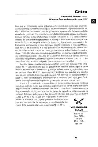 Cetro
Expresión hebrea: shebet
Número Concordancia Strong: 7626
Para que un gobernante pueda gobernar es necesano que cuente con la auton-
dad sufiCIente y el poder necesano para lleva.r adelante sus responsabl!ldades En
el A T el bastan de mando o cetro del gobernante representaba dICha autondad o
derecho de gobernar El termmo hebreo shebet slgmfica vara, cayado o cetro, y se
forma a partIr de la ralz shabat (henr o mata.r) En Jueces 5 14, la vara de mando
(shebet) del comandante representaba el podery el derecho de autondad que este
tema Se deCla que los gobernantes de Bet-aven y Asquelon teman un cetro En
los Salmos se mencIona el cetro del rey de Israel y se anuncIa el remo del MesIas
(Sal 45 6-7) En el Salmo 2 9, el Rey gobIerna a las naCIones con una vara de hIe-
rro, lo cual es notable porque los cetros generalmente estaban hechos de madera
(Ezeq 19 11,14) Jehova no permltIra que el cetro de los malvados gobIerne sIem-
pre sobre los Justos (Sal 125 3, Isa 14 5) Zacanas menCIona un tIempo en que la
autondad y el gobIerno, el cetro de EgIpto, sena qUItado por DIOS (Zac 10 11) En
ProverbIOS 228, se qUItara el poder (shebet) a qUIen obre maldad
Los dos pasajes mas famosos que emplean shebet son Genesls 49 10 YNu-
meros 24 17 Genesls afirma que los gobernantes de Israel pasanan por el cetro
de Juda Este no deJana de ser hasta que llegara el verdadero rey, qUIen lo tendna
por sIempre (Gen 498 12) Numeros 24 17 profetIza que vendna una estrella
(que es otro slmbolo de un rey o gobernante) y un cetro de los descendIentes de
Jacob El remo se establecena en pnnClplO en el rey DaVId y sus hIJOS, pero final
mente se cumplma con la llegada del gobernante meSlamco, Jesucnsto
En el N T , el cetro del remo de DIOS, SI bIen en cIertos pasajes contmua
SIendo un cetro de hIerro que slmbo!lza el poder, pasa a ser en esenCIa un cetro
de JustICIa moral En el remo vemdero de CrIsto, el cetro de su remo sera un cetro
de JUStICIa (Heb 1 5 9) Yno de poder La fuente de su poder e mfluencIa sera su
rectItud Entonces gobernara a las naCIones rebeldes con una vara de hIerro
(Apoc 227,125, 1915,Sal 29) Y tal como lo destaca el
pasaje de Numeros 24 17, qUIen gobIerne finalmente a Ja- o.... ~
cob sera una estrella En este caso, la estrella resplande- ~
Clente de la mañana, el mIsmo JesucrIsto (Apoc 22 16)
VERSíCULOS
CLAVE
Gén 4910;
Núm 24'17;
Sal 2'9;
45'6, 125,3,
Isa 14:5
45
 