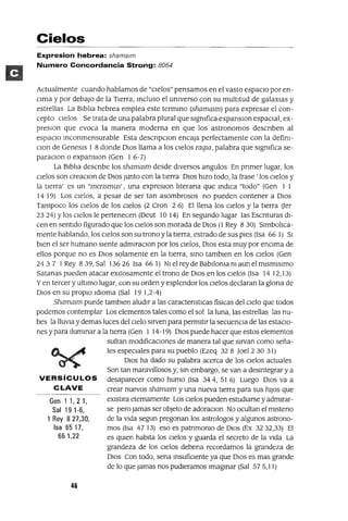 Gen 1 1,21,
Sal 191-6,
1 Rey 8 27,30,
Isa 6517,
66 1,22
Cielos
Expresion hebrea: shamalm
Numero Concordancia Strong: 8064
Actualmente cuando hablamos de "cielos" pensamos en el vasto espacIo por en-
CIma y por debajo de la Tierra, Incluso el umverso con su multitud de galaXIaS y
estrellas La BiblIa hebrea emplea este termInO (shammm) para expresar el con-
cepto Cielos Se trata de una palabra plural que slgmfica expanslOn espaCIal, ex-
preslOn que evoca la manera moderna en que los astronomos descnben al
espaCIo Inconmensurable Esta descnpClon encaja perfectamente con la defim-
Clan de Genesls 1 8 donde DIOS llama a los CIelos raqw, palabra que slgmfica se-
paraClon o expanslOn (Gen 1 6-7)
La BiblIa descnbe los shammm desde diversos angulas En pnmer lugar, los
CIelos son creaClon de DIOS Junto con la tierra DIOS hiZO todo, la frase' los Cielos y
la tierra' es un "mensmus' , una expreslon IIterana que Indica "todo" (Gen 1 1
14 19) Los Cielos, a pesar de ser tan asombrosos no pueden contener a DIOS
Tampoco los Cielos de los Cielos (2 Cron 2 6) El llena los Cielos y la tierra (Jer
2324) Ylos CIelos le pertenecen (Oeut la 14) En segundo lugar las Escnturas di-
cen en sentido figurado que los Cielos son morada de DIOS (1 Rey 8 30) 51mbolIca-
mente hablando, los Cielos son su tronoyla tIerra, estrado de sus pies (Isa 66 1) SI
bien el ser humano siente admiraClan por los Cielos, DIOS esta muy por enCIma de
ellos porque no es DIOS solamente en la tierra, SInO tamblen en los Cielos (Gen
2437 1Rey 839, Sal 13626 Isa 661) NI el rey de BabIloma m aun elmlsmlslmo
Satanas pueden atacar eXitosamente el trono de DIOS en los Cielos (Isa 1412,13)
Yen tercer y ultimo lugar, con su orden y esplendor los Cielos declaran la glona de
DIOS en su propiO Idioma (Sal 19 1,2-4)
Shammm puede tamblen aludir a las caractenstICas fislcas del Cielo que todos
podemos contemplar Los elementos tales como el sol la luna, las estrellas las nu-
bes la llUVia y demas luces del CIelo sirven para permitir la secuenCIa de las estaCIo-
nes y para IlumInar a la tierra (Gen 1 14-19) DIOS puede hacer que estos elementos
sufran modIficaCIones de manera tal que sirvan como seña-
les espeCIales para su pueblo (Ezeq 328 ]oel2 30 31)
DIOS ha dado su palabra acerca de los Cielos actuales
Son tan maraVillosos y, SIn embargo, se van a deSIntegrar y a
VERSíCULOS desaparecer como humo (Isa 344,516) Luego DIOS va a
CLAVE crear nuevos shammm y una nueva tierra para sus hiJOS que
eXlstlra eternamente Los Cielos pueden estudiarse y admirar-
se pero jamas ser objeto de adoraClon No ocultan el mlsteno
de la Vida segun pregonan los astrologos y algunos astrono-
mas (Isa 4713) eso es patnmomo de DIOS (Ex 3232,33) El
es qUien habita los Cielos y guarda el secreto de la Vida La
grandeza de los CIelos debena recordamos la grandeza de
DIOS Con todo, sena InsufiCIente ya que DIOS es mas grande
de lo que jamas nos pudleramos Imagmar (Sal 575,11)
46
 