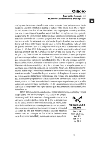 Gén 37 34,
1 Rey 20.31-32,
Neh 9 1;
Est 4 1-4,
Isa 503
Cilicio
Expresión hebrea: saq
Número Concordancia Strong: 8242
Los hiJos de Jacob eran portadores de malas notlCIaS ¡Jase habla muerto! Jacob
rasgo SUS vestidos en señal de duelo por su hiJO VIStlO ClliclO (Gen 37 34) Yguar-
do luto por muchos dIas El vocablo hebreo saq, en gnego se traduce por sakkos,
que a su vez da ongen a la palabra sackcloth (ClliClO, en mgles), mientras que Clli-
CIO proviene dellatm Cl1JcIUm Esta prenda de vestir generalmente se ajustaba o
enrollaba alrededor de la cmtura y slgmficaba una señal de duelo en el antiguo
cercano oriente Se trataba de una tela burda, de pelo de cabra, que se usaba so-
bre la piel Era de color negro y podIa tener la forma de una falda Hubo un caso
en que era un manto Uon 3 6) Yalgunas veces el que haCia duelo dormIa sobre el
(2 Sam 21 10, Isa 58 5) Esta ropa de luto no se usaba solamente en Israel, smo
tamblen en Moab (Isa 153), Damasco (1 Rey 2031), Tiro (Ezeq 2731) yen Nml-
ve Uon 3 5) En ocaSlOnes los profetas vestIan ClliClO debido al mensaje de JUlCIO
y destrucClon que deblan entregar (Isa 20 2) En algunos casos, vestIan estas ro-
pas como signo de sumlSlon y humildad (l Rey 20 31) En una epoca de mmmen-
te desastre naclOnal, EzeqUlas se VIStlO de CillCIO cuando le pldlO a DlOS ayuda y
liberaClon de los asmas (2 Rey 19 1) En el libro de Ester la amqUllaClon de los IS-
raelitas a manos dellmpeno persa era mmmente Aman, uno de los ultimas ama-
leCltas, habla negOCiado solapadamente la destrucClon de los JUdlOS para cierto
dla determmado Cuando Mardoqueo se entero de los planes de Aman se VIStlO
de cemza y C¡llCIO para mdlCar por mediO de esta ropa de luto que estaba dispues-
to a monr antes que presenciar tamaña catastrofe Se menClOna cuatro veces ce-
mzas y ciliCIO en Ester 4 cuando Mardoqueo esta preocupadlslmo por la pOSible
catastrofe que enfrenta su pueblo (Est 4 1-4) Las cemzas que se poman sobre la
cabeza o el cuerpo eran otro signo del luto que frecuentemente se utilizaba Junto
con el CIlICIO
El NT tamblen menCiona el CIliCIO En los ultimas tIempos el sol se volvera
negro como tela de CiliCIO (Apoc 6 12 sakkos en gnego)
Dos testigos del Señor vestlran ciliCiO y profetizaran acerca
del JUlClO venidero de DIOS (Apoc 11 3) Por lo general, hoy
ya no se usa el ClliclO entre los cnstlanos, de hecho, esta-
mos de luto solamente cuando perdemos a un ser amado VERSíCULOS
QUlzas sea necesano que la IgleSia reconozca la neceSidad CLAVE
de estar de Juta por nosotros mismos cuando pecamos
contra DIOS, aSl como por los descarnados Sena una ma-
nera de mostrar humildad y sumlSlOn a nuestro santo DIOS
47
 