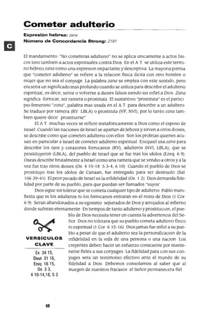 Ex 3415,
Oeut 31 16,
Ezeq 16 15,
Os 33,
410-14,18,53
Cometer adulterio
Expresión hebrea: zana
Número de Concordancia Strong: 2181
El mandamiento "No cometeras adulteno" no se aplica umcamente a actos flsl-
cos smo tamblen a actos espmtuales contra DIos En el A T se utiliza este termi-
no hebreo zana como una expreslOn Impactante y descnptlva La mayona piensa
que "cometer adulteno" se refiere a la relaclOn fislCa lliClta con otro hombre o
mUjer que no sea el conyuge La palabra zana se emplea con este sentido, pero
enCierra un slgmficado mas profundo cuando se utiliza para descnblr el adulteno
espmtual, es deCir, servir o volverse a dioses falsos siendo aSI mfiel a DIos Zana
slgmfica formcar, ser ramera o prostituta El sustantivo "prostituta" es el partlCl
plO fememno "zona", palabra mas usada en el A T para descnblr a un adultero
Se traduce por ramera (RV LBLA) o prostituta (VP, NVI), por lo tanto zana tam-
bien qUiere deCir prostitUirse"
El A T muchas veces se refiere metafoncamente a DIos como el esposo de
Israel Cuando las nacIOnes de Israel se apartan de Jehova y sirven a otros dioses,
se descnbe como que cometen adulteno con ellos Son los profetas qUienes acu-
san en particular a Israel de cometer adulteno espmtual EzeqUiel usa zana para
descnblr los oJos y corazones formcanos (RV), adulteros (NVI, LBLA), que se
prostituyeron (LBLA) , del pueblo de Israel que se fue tras los Idolos (Ezeq 6 9)
Oseas descnbe brutalmente a Israel como una ramera que se vendlO a otros y a la
vez fue tras otros dioses (Os 410-18 53-4,610) Cuando el pueblo de DIOS se
prostituyo tras los Idolos de Canaan, fue entregado para ser destruido (Sal
106 39-41) El peor pecado de Israel es la mfidelidad (Os 1 2) DIos demanda fide-
lidad por parte de su pueblo, para que puedan ser llamados "suyos'
DIOS sigue Sin tolerar que se cometa cualqUier tipO de adulteno Pablo mam-
fiesta que ni los adulteros m los formcanos entraran en el reino de DIOS (1 Cor
6 9) Seran abandonados a su egOlsmo separados de DIOS y arrOjados al Infierno
donde sufnran eternamente En tiempos de tanto adulteno y prostltuClon, el pue-
blo de DIOS necesita tener en cuenta la advertenCia del Se-
ñor DIOS no tolerara que su pueblo cometa adulteno fislco
m espmtual (l Cor 6 15-16) DIOS Jamas fue mfiel a su pue-
blo a pesar de que el adulteno sea la persomficaClon de la
VERSíCULOS Infidelidad en la Vida de una persona o una naClon Los
CLAVE creyentes deben hacer un esfuerzo consCiente por mante-
nerse fieles a sus conyuges La fidelidad para con sus con-
yuges sera un testlmomo efectiVO ante el mundo de su
fidelidad a DIOS Debemos consolarnos al saber que al
margen de nuestros fracasos el Señor permanecera fiel
48
 