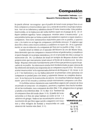 Compasión
Expresión hebrea: ra¡am
Número Concordancia Strong: 7355
Se puede afirmar sm exagerar que el pueblo de Israel eXIste porque DIos es un
DIOs compasIVo y mlsencordloso que vIve y actua de acuerdo a su propIa natura-
leza Aun en su soberama y sablduna dlvma El tIene mlsencordla Esta palabra
mlsencordla, es la traducclOn del verbo hebreo rajam en el pasaje de Ex 33 19
Rajam tamblen slgmfica "tener compaslOn mostrar amor o mlsencordla' y es
una palabra tIerna que se forma a partIr del sustantIvo rajamlm o rajam (matnz o
compaslOn) DIOS tIene sentImIentos maternales para con su pueblo, a qUIenes
creo y la matnz es un lugar de compaslOn y profunda emOClon El adJetIvo que
descnbe a DIos como mlsencordlOso y compasIvo es rajum (Ex 34 6) Ygeneral-
mente se usa en relaClon a la compaslon de DIos por su pueblo (2 Rey 1323)
Cuando Israel se rebelo en el epIsodIO del becerro de oro del Monte Smal,
DIOs demostro que era compasIvo o mlsencordloso al perdonarlos y restablecer
el pacto basado en su propia naturaleza y 110 en el proceder de ellos o porque lo
mereCleran (Ex 34) La rebehon de Israel en tIempos de Mlqueas alcanzo tales
proporClones que nuevamente Israel estuvo al borde de la destrucclOn Sm em-
bargo Mlqueas mtercedlo humIldemente ante el DIOS que perdona y qUIta los pe
cados de su pueblo Su mterceslOn estaba bIen fundamentada ya que conocla de
las rebehones de Israel y las respuestas de SU compasIvo (rajum) DIOS "El volvera
a tener mlsencord¡a" es la esperanzada afirmaClon de Mlqueas (7 19) En Jer 6 23
Y21 7 los babJ!omos y su rey Nabucodonosor se presentan como personas sm
compaslOn ni pIedad para con Israel y solamente desean su completa destruc
Clon SI no fuera por la mlsencordla de Jehova los Israehtas hubIeran dejado de
eXIstIr pero Ellos rescato y contmua SIendo eternamente compasIvo con ellos
En la B¡bha vemos claramente este maravJ!loso aspecto del caracter de DIOS
encarnado en Jesucnsto el compasIvo, amOroso y supremo DIOS hecho hombre
Al ver las multItudes, tuvo compaslOn de ellas (Mat 936, splagjmzomal en gnego)
y sanaba a los enfermos (Mat 1414,Mar 82) Tamblenfue
el compasIvo DIOS del exodo (Rom 915) El padre de la ml-
sencordla y el DIOS de solaz habItan en CrJsto (2 Cor 1 3
olktmnos en gnego) Nada es tan reconfortante como el co-
nOCImIento de que DIOS sIgue SIendo compasIvo con noso- VERSíCULOS
tros y obra mIlagros de bondad y mlsencordla en cada CLAVE
sltuaClon de nuestra vIda (Sant 5 11) Ex 33 19,
Isa 13 18,
Jer 21 7
49
 