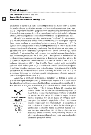 Lev55,1621,
1 Rey 8.33,
Esd 101;
Sal 325,
136 1-3
Confesar
Ver también: Confesar pag 250
Expresión hebrea: yada
Número Concordancia Strong: 3034
En el dIa de la explaclOn el sumo sacerdote pOnIa sus dos manos sobre la cabeza
del macho cabno y "confesaba",yada en hebreo, todos los pecados de Israel (Lev
16 2 1) Luego el macho cabno que portaba los pecados del pueblo era envIado al
desIerto Este dIa nacIonal de confeslOn era el punto culmInante del año relIgIoso
IsraelIta, era un dIa para que toda la naclOn confesara sus pecados (Lev 16)
El verbo hebreo yada sIgnIfica, basICamente, "confesar" En sus ongenes
esta palabra puede haber estado estrechamente vInculada al lenguaje corporal
fíSICO y emoCIonal que acompañaba a la efUSIVa manera de adorar en el A T En
algunos casos, el SIgnIficado de esta palabra parece InclUIr el acto de extender las
manos en un gesto de alabanza y confesIOn a DIOS De ahI que sea 10gICo que en
determInados casos este verbo SIgnIfique "alabar' , ya que confesar algo a DIOS
es alabarle El salmIsta uulIzayada en vanas oportunIdades para IndICar alaban-
za o confeslOn a ]ehova (Sal 106 1, 107 1, 136 1) Esta palabra se ha empleado en
por lo menos dIeZ ocasIOnes para expresar la dISposIClon haCIa DIOS a traves de
la confeslon de pecados Puede desCrIbIr la confeslOn personal (Lev 5 5) o de
toda una naClon (Lev 1621, 1 Rey 833,35) DanIel confeso tanto sus pecados
como los de su pueblo (Dan 94,20) Se descnbe a Esdras confesando sus peca-
dos y los de los JUdIOS, ocaslOn en que oraba, llorando y postrandose delante de la
casa de DIOS Su confeslOn fue Olda por los hombres y por]ehova (Esd 10 1 2) En
la epoca de NehemIas los IsraelItas confesaron sus pecados a DIOS en un dIa na-
CIonal de arrepentImIento (Neh 9 2)
A partIr de la confeslOn de los propJOs pecados y los de toda la naclOn el
pueblo de DIOS podIa ser perdonado y volverse a]ehova (2 Cran 624,26) Cuando
Davld confeso (yada) sus pecados, fue hberado de angustlas y temores (Sal 32 5)
Mas adelante, al usaryada nuevamente, pudo alabar al Señor' con rectltud de co-
razon" (Sal 119 7) El escntor de Prov 28 13 declara que
cuando confeso sus pecados hallo mlsencordIa y alIVIO En
la verdadera confeslOn y alabanza se Involucra la totalIdad
de nuestro ser el corazon, las manos, la lengua e Instru-
VERSíCULOS mentas mUSICales (Sal 71 22) EXIste un pnnClplo espm-
C LAVE tual que no ha cambIado luego de la confeslOn, se restaura
nuestra relaClon con OlaS PrImera Juan 1 9 nos exhorta a
que confesemos nuestros pecados Pablo afirma que Sl
confesamos con nuestra boca y creemos en nuestro cora-
zon seremos salvos (Rom 10 9 10) Hoy en dla eXIste una
busqueda de restauraClan a nivel personal y nacIOnal La
clave para lograrlo es la confeslOn y es a traves del perdon
del Señor que somos salvos
50
 