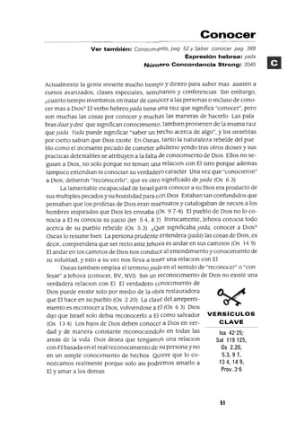 Isa 42'25;
Sal 119125,
Os 2.20,
5.3,97,
134,149,
Prov. 3'6
Conocer
Ver también: COnOClm¡(}nto, pag 52 y Saber conocer pag 389
Expresión hebrea: yada
Número Concordancia Strong: 3045
Actualmente la gente inVIerte mucho tIempO y dinero para saber mas aSIsten a
cursos avanzados, clases espeCIales, semInarIOS y conferencias Sin embargo,
¿cuanto tIempo invertImos en tratar de conOcer a las personas o Incluso de cono-
cer mas a DIOs? El verbo hebreoyada tIene ¡)na raIZ que slgmfica "conocer", pero
son muchas las cosas por conocer y muchas las maneras de hacerlo Las pala
bras daat y dea que slgmfican conOCImIento, tamblen provIenen de la mIsma ralz
queyada Yada puede slgmficar "saber un l1echo acerca de algo", y los IsraelItas
por CIerto sablan que DIOS eXIste En Oseas, tanto la naturaleza rebelde del pue
blo como el Incesante pecado de cometer adulterIo yendo tras otros dIoses y sus
practICas detestables se atrIbuyen a la falta de conOCImIento de DIOS Ellos no se-
gUlan a DIOS, no solo porque no teman una. relaclOn con El SInO porque ademas
tampoco entendlan m conoclan su verdadero caracter Una vez que "conoCIeron"
a DIOS, debIeron "reconocerlo", que es otro slgmficado deyada (Os 63)
La lamentable IncapaCIdad de Israel pa.ra conocer a su DIOS era producto de
sus multlples pecados y su hostIlIdad para con DIOS Estaban tan confundIdos que
pensaban que los profetas de DIOS eran Insensatos y catalogaban de necIOs a los
hombres inspIrados que DIOS les enVIaba (OS 97-8) El pueblo de DIOS no lo co-
nOCla a El m conoCla su JUICIO Oer 54,87) Iromcamente, ]ehova conoCla todo
acerca de su pueblo rebelde (Os 53) ¿Q¡)e slgmficaba yada, conocer a DIOS?
Oseas lo resume bIen La persona prudente entendera (yada) las cosas de DIOS, es
deCIr, comprendera que ser recto ante ]ehova es andar en sus camInOS (Os 14 9)
El andar en los camInOS de DIOS nos conduce al entendImIento y conocImIento de
su voluntad, y esto a su vez nos lleva a tener una relaclOn con El
Oseas tamblen emplea el termInoyada en el sentIdo de "reconocer" o "con
fesar" a ]ehova (conocer, RV, NVI) Sin un reconoCImIento de DIOS no eXIste una
verdadera relaClon con El El verdadero conOCImIento de
DIOS puede eXIstIr solo por medIo de la obra restauradora
que El hace en su pueblo (Os 2 20) La clave del arrepentI-
mIento es reconocer a DIOS, volvlendose a ¡;:I (Os 63) DIOS
dIJO que Israel solo debla reconocerlo a El como salvador VERSíCULOS
(Os 134) Los hIJOS de DIOS deben conocer a DIOS en ver- CLAVE
dad y de manera constante reconoClendolo en todas las
areas de la vIda DIOS desea que tengamoS una relaClon
con El basada en el real reconOCImIento de su persona y no
en un SImple conOCImIento de hechos Qlllere que lo co-
nozcamos realmente porque solo aSI podremos amarlo a
El y amar a los demas
51
 