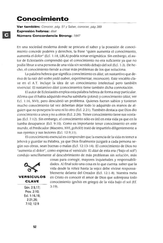 Conocimiento
Ver también: Conocer, pág. 51 y Saber, conocer, pág 389
Expresión hebrea: dáat
Número Concordancia Strong: 1847
En una sociedad moderna donde se procura el saber y la posesión de conoci-
miento concede poderes y derechos, la frase "quien aumenta el conocimiento,
aumenta el dolor" (Ec!. 1: 18, LBLA) podria sonar enigmática. Sin embargo, el au-
tor de Eclesiastés comprendió que el conocimiento no era suficiente ya que no
podia librar a una persona de una vida sin sentido debajo del sol (Ecl. 1:3). De he-
cho, el conocimiento tiende a crear más problemas de los que soluciona.
La palabra hebrea que significa conocimiento es dáat, un sustantivo que de-
riva de la raíz del verboyadá (saber, experimentar, reconocer). Este vocablo cla-
ve en el A.T. incluye la idea de un conocimiento intelectual pero también
vivencia!. El sustantivo dáat (conocimiento) tiene también dicha connotación.
El autor de Eclesiastés emplea esta palabra hebrea de forma muy particular.
Afirma que él había adquirido mucha sabiduría (jokmá) y conocimiento (dáat, ver
Ec!. 1:16, NV1), pero descubrió un problema. Quienes fueran sabios y tuvieran
mucho conocimiento tal vez deberían dejar todo lo adquirido en manos de al-
guien que no poseyera lo uno ni lo otro (Ecl. 2:21). También destaca que Dios dio
conocimiento a unos y no a otros (Ecl. 2:26). Tener conocimiento tiene sus venta-
jas (Ec!. 7: 12). Sin embargo, el conocimiento sólo es útil en esta vida ya que en la
tumba desaparece (Ec!. 9: 10). Como es importante tener conocimiento en este
mundo, el Predicador (Maestro, NV1, gohelét) trató de impartirlo diligentemente a
sus oyentes y sus lectores (Ecl. 12:9,11).
El conocimiento esencial es comprender que la esencia de la vida es temer a
Jehová y guardar su Palabra, ya que Dios finalmente juzgará a cada persona se-
gún sus obras, sean buenas o malas (Ecl. 12:13-14). El conocimiento de Dios no
"aumenta el dolor", como expresa el versículo. El dáat de esta era ("bajo el sol")
condujo sencillamente al descubrimiento de más problemas sin solución, más
cosas para corregir, mayores inquietudes y responsabili-
dades. Al final solo una cosa es lo que cuenta: saber que la
vida desde la niñez hasta la vejez debe vivirse responsa-
blemente delante del Creador (Ecl. 12:1-8). Nuestra meta
VERSíCULOS en Cristo es conocer el amor de Dios que sobrepasa todo
CLAVE conocimíento (gn6sis en griego) de la vida bajo el sol (Ef.
Gén.2:9,17; 3:19).
Prov. 2:10;
Ecl. 1:16,18;
2:21,26;
7:12; 12:9
52
 
