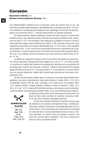 Gén 65,
Deut 529,
64-5,
1 Sam 167,
Prov 210,35
Corazón
Expresión hebrea: ¡eb
Número Concordancia Strong: 3820
Las enfermedades cardiacas son la pnnclpal causa de muerte hoy en dla tal
como ha ocurndo desde sIempre y probablemente contmuen slendolo Un cora-
zon enfermo es la pnnClpal preocupaClon del cardlOlogo El corazon ha preocu-
pado a los escntores del AT cuando esta enfermo en sentido espmtual
En Deuteronomio, MOlses expresa el deseo de ]ehova para el corazon del
hombre al deCir que debemos amar a DIOS de todo nuestro corazon (Jeb), alma y
fuerzas (Deut 64-5) Sm embargo, DIOS sabia que su pueblo no tema el corazon
adecuado para segUlr estas mstrucClones (Deut 529) ]eremIas mencIOno cuan
engañoso y perverso es el corazon del hombre Uer 17 9,10) DIOS como sanador
de su pueblo (Ex 1526) era el umco que podla solUCionar el problema del cora-
zon humano La umca soluClon era CircunCidar los corazones de su pueblo (Deut
306, ]er 44) Ydarles corazones nuevos con su ley escnta en ellos (Ezeq 3626
]er 3133)
La Biblia se ocupa del corazon como el SitIO de la actividad y la actitud mo
ral etlca y espllltual, mas que del mero organo en SI En el AT , en Cierto sentido
el corazon es el motor del caracter de una persona Muchas veces la palabra Jeb
se traduce por "mente" aSI como por 'corazon" Lebab es smommo de ¡eb y ambas
aparecen 850 veces en el A T Los autores del AT no se refieren al corazon fíSICO
smo en sentido espmtual, hablan del corazon que necesita ser renovado y !lm
piado por DIOS
El !lbro de ProverblOs afirma que el corazon es la fuente de pensamIentos
palabras, acciones y sentimientos, sean estos buenos o malos (Prov 4 23) Se lo
conSideraba fuente (VP) de Vida concepto con el que ]esus concordaba (Mar
721) ]ehova conoce evalua, prueba, condena o sana el corazon (1 Sam 167,
Prov 21 2, ]er 123) El autor de ProverbiOS amma a sus lectores a atar la enseñan-
za de los padres al corazon para siempre (Prov 6 21), una exhortaclOn de Impeno
sa aplicaclOn hoy en dla En el nuevo pacto de ]esucnsto las
leyes de DIOS estan escntas en nuestros corazones (Heb
8 10), tal como lo habla antICipado ]eremlas
SI bien los cnstlanos tenemos el mismo corazon que
VERSíCULOS los demas en un sentido estnctamente [¡SICO la Biblia de-
CLAVE clara que nuestros corazones son punficados por la fe en
Cnsto (Hech 15 9), de manera que cammemos en novedad
de Vida ante DIOS Es mas Importante tener un nuevo cora-
zon espmtual un centro nuevo de nuestro caracter que
tener un corazon físICO saludable Eso hace la dlferenCla
entre la Vida y la muerte eterna
 