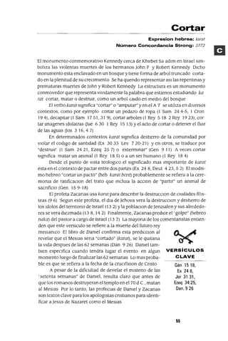 Gén 1518,
Ex 248,
Jer 31 31,
Ezeq 34:25,
Dan. 9 26
Cortar
Expresion hebrea: karat
Número Concordancia Strong: 3772
El monumento conmemoratIvo Kennedy cerca de Khlrbet Sa adlm en Israel SIm-
bo]¡za las vIolentas muertes de los hermanos ]ohn F y Robert Kennedy DICho
monumento esta enclavado en un bosque y tIene forma de arbol truncado corta-
do en la plenItud de su creClmlento Se ha quendo representar aSIlas repentmas y
prematuras muertes de ]ohn y Robert Kennedy La estructura es un monumento
conmovedor que representa vIvldamente la palabra que estamos estudiando ka
rat cortar, matar o destruIr, como un arbol caldo en medIo del bosque
El verbo karat sIgmfica "cortar" o "amputar" y en el A T se utIlIza en dIversos
contextos, como por ejemplo cortar un pedazo de ropa (1 Sam 244-5, 1 Cron
194), decapItar (1 Sam 1751,31 9), cortar arboles (1 Rey 5 18 2 Rey 1923), cor
tar Imagenes Idolatras (Jue 630 1 Rey 15 13) Yel acto de cortar o detener el flUIr
de las aguas (Jos 3 16,47)
En detenmnados contextos karat sIgmfica destIerro de la comunIdad por
vIolar el COdlgO de santIdad (Ex 3033 Lev 720-21) yen otros, se traduce por
"destruIr' (1 Sam 24 21, Ezeq 25 7) o extermmar" (Gen 9 11) A veces cortar
sIgmfica matar un ammal (1 Rey 185) o a un ser humano (1 Rey 184)
Desde el punto de VIsta teologlCo el sIgmficado mas Importante de karat
esta en el contexto de pactar entre dos partes (Ex 24 8, Deut 423,52) El modIs-
mo hebreo "cortar un pacto" (heb karat bent) probablemente se refiera a la cere-
mOnIa de ratIficaCIon del trato que mclUIa la aCClon de "partIr" un anImal de
sacnfiClo (Gen 15 9-18)
El profeta Zacanas usa karat para descnbIr la destrucClon de CIUdades fi]¡s-
teas (9 6) Segun este profeta, el dIa de ]ehova vera la destrucClon y destIerro de
los Idolos del terntono de Israel (13 2) Yla poblaclon de ]erusalen y sus alrededo-
res se vera dIezmada (138,142) Fmalmente, Zacanas predICe el' golpe" (hebreo
naka) del pastor a cargo de Israel (13 7) La mayona de los comentanstas entIen-
den que este verslCulo se refiere a la muerte del futuro rey
meSIamco El lIbro de Damel confirma esta predlcclOn al
revelar que el MesIas sena "cortado" (karat), se le qUItana
la VIda despues de las 62 semanas (Dan 9 26) Damel tam-
bIen espeClfica cuando tendra lugar el evento en algun VERSíCULOS
momento luego de finalIzar las 62 semanas Lo mas proba- CLAVE
ble es que se refiera a la fecha de la cruClfixIon de Cnsto
A pesar de la dIficultad de develar el mIsteno de las
,setenta semanas" de Damel, resulta claro que antes de
que los romanos destruyeran el templo en el 70 d C ,matan
al MeSIas Por lo tanto, las profeClas de Damel y Zacanas
son textos clave para los apologIstas cnstIanos para IdentI-
ficar a ]esus de Nazaret como el MeSIas
55
 