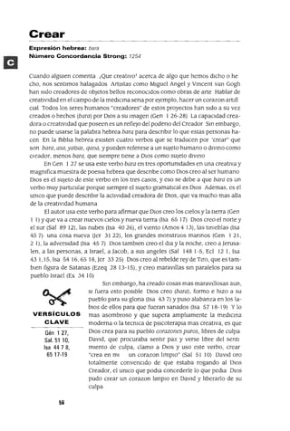 Crear
Expresión hebrea: bara
Número Concordancia Strong: 1254
Cuando algUIen comenta ¡Que creatIvoT acerca de algo que hemos dICho o he
cho, nos sentImos halagados ArtIstas como MIguel Angel y Vmcent van Gogh
han sIdo creadores de objetos bellos reconoCIdos como obras de arte Hablar de
creatIvIdad en el campo de la medlcma sena por ejemplo, hacer un corazon artlfi
Clal Todos los seres humanos "creadores" de estos proyectos han sIdo a su vez
creados o hechos (bara) por DIos a su Imagen (Gen I 26-28) La capacIdad crea-
dora o creatIvIdad que poseen es un reflejo del podeno del Creador Sm embargo,
no puede usarse la palabra hebrea bara para descnblr lo que estas personas ha-
cen En la Blbha hebrea eXIsten cuatro verbos que se traducen por 'crear" que
son bara, asa, yatsm, qana, y pueden refenrse a un sUjeto humano o dlvmo como
Cleador, menos bara, que sIempre tIene a DIOS como sUjeto dlvmo
En Gen I 27 se usa este verbo bara en tres oportumdades en una creatIva y
magmfica muestra de poesla hebrea que descnbe como DIOS creo al ser humano
DIos es el sUjeto de este verbo en los tres casos, yeso se debe a que bara es un
verbo muy partICular porque sIempre el sUjeto gramatICal es DIos Ademas, es el
umco que puede descnblr la actIvIdad creadora de DIOS, que va mucho mas alla
de la creatIVIdad humana
El autor usa este verbo para afirmar que DIos creo los CIelos y la tierra (Gen
1 1) Yque va a crear nuevos CIelOS y nueva tIerra (Isa 65 17) DIos creo el norte y
el sur (Sal 89 12), las nubes (Isa 4026), el vIento (Amos 4 13), las tInieblas (Isa
45 7) una cosa nueva Oer 31 22), los grandes monstruos mannos (Gen I 21,
2 1), la adversIdad (Isa 45 7) DIos tamblen creo el dla y la noche, creo a Jerusa-
len, a las personas, a Israel, a Jacob, a sus angeles (Sal 1481-5, Ecl 121, Isa
431,15,Isa 5416,6518,Jer 3325) OlOscreoalrebeldereydeTlro,queestam-
bIen figura de Satanas (Ezeq 28 13-15), Ycreo maravIllas sm paralelos para su
pueblo Israel (Ex 34 10)
VERSíCULOS
CLAVE
Gén 1 27,
Sal. 51 10,
Isa 4478,
6517-19
56
Sm embargo, ha creado cosas mas maravtllosas aun,
SI fuera esto posIble DIOS creo (bara) , formo e hIZO a su
pueblo para su glona (Isa 43 7) Ypuso alabanza en los la-
bIOS de ellos para que fueran sanados (Isa 57 18-19) Y lo
mas asombroso y que supera amphamente la medICma
moderna o la tecmca de pSICoterapIa mas creatIva, es que
DIOS crea para su pueblo corazones puros, hbres de culpa
DavId, que procuraba sentIr paz y verse hbre del sentl
mIento de culpa, clamo a DIOS y uso este verbo, crear
"crea en mI un corazon hmplO" (Sal 51 10) DavId oro
totalmente convenCIdo de que estaba rogando al OlOS
Creador, el umco que podla concederle lo que pedla DIOS
pudo crear un corazon hmplo en DavId y hberarlo de su
culpa
 