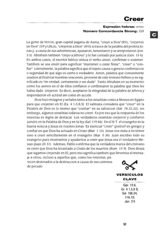 Creer
Expresión hebrea: aman
Número Concordancia Strong: 539
La gente de NmIVe, gran capItal pagana de Asma, "creyo a DlOs"(RV), "creyeron
en DIOs" (VP y LBLA) , "creyeron a DIOs" (NVI) a traves de la palabra del profeta Jo-
nas y, a causa de SUS advertenCIas, ayunaron, lamentaron y se arrepmtleron aon
3 5) Abraham tamblen "creyo a Jehova" y le fue contado por JustIcIa (Gen 15 6)
En ambos casos, el escntor blblIco utIlIza el verbo aman, confirmar o sostener
Tamblen se usa amán para sIgnIficar "mantener o estar firme", "creer" o "con-
fiar" LIteralmente, la palabra sIgnIfica que el sUjeto causa o genera confirmaClon
o segundad de que algo es CIerto o verdadero Amen, palabra que comunmente
usamos al finalIzar nuestras oraCIOnes, provIene de este termmo hebreo y su sIg-
nIficado es "en verdad, cIertamente o sm duda" Tanto Abraham en su momento
como los asmas en el de ellos confiaron o confirmaron la palabra que DIos les
habla dado creyeron Es deCIr, aceptaron la mtegndad de la palabra de Jehova y
respondIeron en actltud aSI como en aCCIón
DIos hIzo mIlagros y señales tanto a los IsraelItas como a MOlses en EgIpto
para que creyeran en El (Ex 4 1,5,8,9) El salmIsta consIdera que "creer" en la
Palabra de DIos es lo mIsmo que "confIar" en su salvaclOn (Sal 7822,32), sm
embargo, algunos IsraelItas todavla no creen Es por eso que la respuesta de los
nInIvItas es dIgna de destacar Los verdaderos IsraelItas creyeron y confiaron
(amán) en la Palabra de DIos y en la ley (Sal 119 66) En el N T el evangelIo es la
buena notIcIa y Jesus es nuestro Jonas Es esencIal "creer" (plsteuD en gnego) y
confiar en que DIOs ha actuado en Cnsto (Mar 1 15) Jesus nos msta a no temer
smo a creer senCIllamente en el evangelIo (Mar 5 36) Juan escnblO todo su
evangelIO para mostrarnos y ayudarnos a creer que Jesus era el verdadero Me-
SIas auan 20 31) Ademas, Pablo confirma que la verdadera marca del cnstlano
es creer que DIOS ha levantado a Cnsto de los muertos (Rom 10 9) DIos desea
que sIgamos creyendo en El, pero eso sIgnIfica tamblen que llevemos el mensa-
Je a otros, mcluso a aquellos que, como los nInIvItas, pa-
recen destmados a la destrucClon a causa de sus cammos ~. ~
de pecado ~
VERSíCULOS
CLAVE
Gén 15'6,
Ex 41,5,89;
Sal 106.24,
116.10;
Jan 3'5
57
 