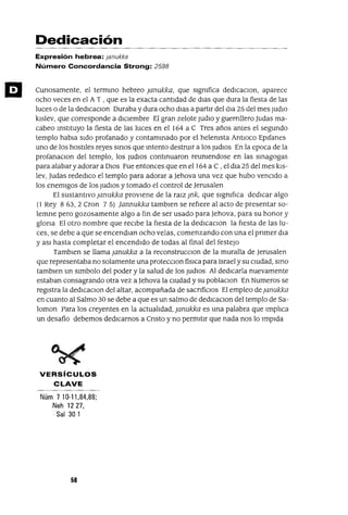 Dedicación
Expresión hebrea: ¡anukka
Número Concordancia Strong: 2598
Cunosamente, el terminO hebreo }anukka, que slgmfica dedICaClon, aparece
ocho veces en el A T , que es la exacta cantidad de dlaS que dura la fiesta de las
luces o de la dedlcaclOn Duraba y dura ocho dlas a partir del dla 25 del mes ¡UdIO
kIslev, que corresponde a dICiembre El gran zelote ¡udlo y guernllero Judas ma-
cabeo instItuyo la fiesta de las luces en el 164 a C Tres años antes el segundo
templo habla sido profanado y contammado por el helemsta AntlOco Eplfanes
uno de los hostiles reyes SIrIOS que Intento destrUIr a los ¡udlOS En la epoca de la
profanaClon del templo, los ¡udlOS continuaron reumendose en las sinagogas
para alabar y adorar a DIOS Fue entonces que en el 164 a C , el dla 25 del mes kls-
lev, Judas rededICo el templo para adorar a Jehova una vez que hubo vencido a
los enemigos de los ¡udlOS y tomado el control de Jerusalen
El sustantIvo }anukka proviene de la raIZ }nk, que slgmfIca dedicar algo
(1 Rey 863,2 Cron 75) jannukka tamblen se refiere al acto de presentar so-
lemne pero gozosamente algo a fm de ser usado para Jehova, para su honor y
glona El otro nombre que recibe la fIesta de la dedlcaclOn la fIesta de las lu-
ces, se debe a que se encendlan ocho velas, comenzando con una el pnmer dla
y aSI hasta completar el encendido de todas al final del festejO
Tamblen se llama }anukka a la reconstrucClon de la muralla de ]erusalen
que representaba no solamente una protecClon fíSICa para Israel y su cIUdad, smo
tamblen un slmbolo del poder y la salud de los ]udloS Al dedICarla nuevamente
estaban consagrando otra vez a ]ehova la cIUdad y su poblaClon En Numeras se
registra la dedICaClon del altar, acompañada de sacnfiClos El empleo de }anukka
en cuanto al Salmo 30 se debe a que es un salmo de dedICaclOn del templo de Sa-
loman Para los creyentes en la actualIdad, ;anukka es una palabra que ImplIca
un desafío debemos dedICarnos a Cnsto y no permitir que nada nos lo Impida
VERSíCULOS
CLAVE
Núm 710-11,84,88;
Neh 1227,
Sal 301
58
 