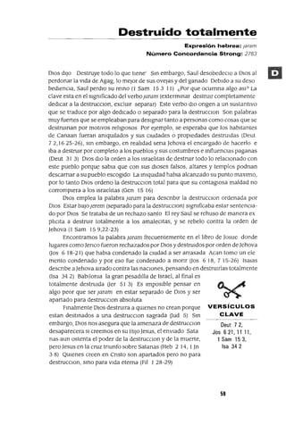 Oeut 7 2,
Jos 6 21, 11 11,
1 Sam 153,
Isa 342
Destruido totalmente
Expresión hebrea: ¡aram
Número Concordancia Strong: 2763
DIOS dIJO Destruye todo lo que tIene' Sm embargo, Saul desobedeCIO a DIOS al
perdonar la vIda de Agag, lo mejor de sus ovejas y del ganado DebIdo a su deso
bedlenCIa, Saul perdlo su remo (l Sam 15 3 11) ¿Por que ocurnna algo as]? La
clave esta en el sIgmficado del verboJaram (extermmar destrUIr completamente
dedICar a la destrucCIon, exclUIr separar) Este verbo dIO ongen a un sustantIvo
que se traduce por algo dedICado o separado para la destrucclOn Son palabras
muy fuertes que se empleaban para desIgnar tanto a personas como cosas que se
destruman por motIvos rellglOsos Por ejemplo, se esperaba que los habItantes
de Canaan fueran amqUIlados y sus cIUdades o propIedades destruIdas (Oeut
72,1625-26), sm embargo, en realldad sena Jehova el encargado de hacerlo e
Iba a destrUIr por completo a los pueblos y sus costumbres e mfluenCIas paganas
(Oeut 31 3) DIOS dIO la orden a los lsraelltas de destrUIr todo lo relaCIonado con
este pueblo porque sabIa que con sus dIOses falsos, altares y templos podnan
descarnar a su pueblo escogIdo La ImqUIdad habla alcanzado su punto maxlmo,
por lo tanto DIOS ordeno la destrucCIon total para que su contagIosa maldad no
corrompIera a los Israelltas (Gen 15 16)
DIOS emplea la palabra Jaram para descnblr la destrucCIon ordenada por
DIOS Estar baJoJerem (separado para la destruccIOn) sIgmficaba estar sentenCIa-
do por DIOS Se trataba de un rechazo santo El rey Saul se rehuso de manera ex
pllCIta a destruIr totalmente a los amalecItas, y se rebelo contra la orden de
Jehova (l Sam 159,22-23)
Encontramos la palabra Jaram frecuentemente en el l1bro de Josue donde
lugares comoJenco fueron rechazados por DIOS y destrUidos por orden de ]ehova
Gas 618-21) que habIa condenado la CIUdad a ser arrasada Acan tomo un ele
mento condenado y por eso fue condenado a monr Gas 618, 7 15-26) ISalas
descnbe a Jehova aIrado contra las naCIones, pensando en destruIrlas totalmente
(Isa 34 2) BabJloma la gran pesadIlla de Israel, al final es
totalmente destruIda Uer 51 3) Es ImposIble pensar en
algo peor que ser Jaram en estar separado de DIOS y ser
apartado para destrucclOn absoluta
Fmalmente DIOS destrUIra a qUIenes no crean porque VERSíCULOS
estan destmados a una destrucclOn sagrada Uud 5) Sm CLAVE
embargo, DIOS nos asegura que la amenaza de destrucclOn
desaparecera SI creemos en su HIJO ]esus, el enviado Sata
nas aun ostenta el poder de la destrucCIon y de la muerte,
pero Jesus en la cruz tnunfo sobre Satanas (Heb 2 14, 1Jn
3 8) QUIenes creen en Cnsto son apartados pero no para
destrucclOn, smo para vIda eterna (FII I 28-29)
59
 