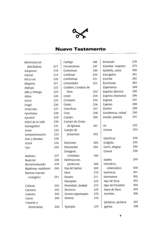 Nuevo Testamento
AbommaClon Castigo 246 Emanuel 278
desoladora 217 ClrcunClslOn 247 Enseñar maestro 279
AdopclOn 218 Comunlon 249 Eplstola, carta 280
Adorar 219 Confesar 250 Escogidos 281
AfllcClon 220 Conformar 251 Escnba 282
Alegona 221 Consolador 252 Escnturas 283
Aleluya 222 Cordero, Cordero de Esperanza 284
Alfa y Omega 223 DIOS 253 Espmtu (diVIDO) 285
Alma 224 Creer 254 Espmtu (humano) 286
Amor 225 CnstIano 255 Esposa 287
Angel 226 Cnsto 256 Esposo 288
Antlcnsto 227 CruCIficar 257 Eterno 289
Apostasla 228 Cruz 258 ExcelenCIa, virtud 290
Apostol 229 Cuerpo 260 Exodo, partida 291
Arbol de la VIda 230 Cuerpo de Cnsto
Armagedon 231 (la IgleSia) 261 Fe 292
Arras 232 Cuerpo de Forma 293
Arrepentimiento 233 Jesucnsto 262
Atar y desatar 234 Glonficar 294
Autor 235 DemOnIO 264 Golgota 295
Ayo 236 Descender 265 Gozo, alegna 296
DeSignar, GraCIa 298
Barbara 237 constitUIr 266
Bautizar 238 DestrucClon, Hades 299
Bienaventurado 239 perdlclon 268 Heredero,
Blasferma maldIClon 240 Dla del Señor 269 coheredero 300
Buenas nuevas DIOS 270 HerenCia 301
evangeho 241 Dioses 271 Hermanos 302
Dlsclpulo 272 HIJO de DIos 303
Cabeza 242 DIVInidad, deidad 273 HIJO del Hombre 304
Calvano 243 DivorCIO 274 HIJOS de DIOS 305
CamIDo 243 Dones espmtuales 275 Hombre 306
Carne 244 Dormir 276
Casarse y Idolatna, Idolatra 307
divorCIarse 245 Ejemplo 277 IgleSia 308
V
 