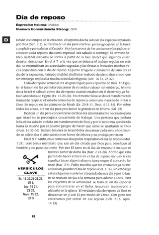 Ex 16 23,25-26,29,
208,
Lev 16 31,
2332,
Num 1532,
289
Día de reposo
Expresión hebrea: shabbat
Número Concordancia Strong: 7676
Desde los tlempos de la creaClOn el septlmo dla ha sldo un dla espeCial separado
por DIOS (Gen 2 2), se trataba de un dla para celebrar, para regoCijarSe en la tarea
cumplida y para alabar al Creador Hoy la mayona de los cnstlanos y los JudlOs re-
conocen cada septlmo dla como espeCial sea sabado o dommgo El termmo he-
breo shabbat (sabado) se forma a partir de la ra¡z shebet que slgmfica cesar
deSistir, descansar En el A T a la vez que se detema el trabajo regular en este
dla se estimulaban las actiVidades sagradas y las fiestas o festivales muchas ve-
ces comCldlan con el dla de reposo El punto religIOSO culmmante del año era el
dla de la eXplaClOn, llamado shabbat shabbaton (sabado de pleno descanso) que
sm embargo lmplicaba mucha actlvldad religIOsa (Lev 16 31, 23 32)
El dla de reposo semanal era un gran regalo para el pueblo de OlaS En Egip-
to el faraon no les permltla descansar de su arduo trabajo sm embargo, Jehova
diO a Israel el sabado como dla de reposo cuando estaban en el deSierto y ya ha-
blan abandonado Egipto (Ex 16 23-30) En el monte Smal se diO el mandamlento
formal de respetar el sabado como dla de reposo y como una manera de Imitar a
DIOS Se repltlo en las plamCles de Moab (Ex 208-11, Oeut 5 12-15) Por sobre
todas las cosas, era un dla para proclamar la grandeza de Jehova (Sal 92)
Dedicar un dla para concentrarse en DIOS era absolutamente necesano para
que Israel no se preocupara umcamente de trabajar Una persona que Juntara
leña el dla sabado vlolaba un mandamlento de DIOS y por lo tanto era apedreada
hasta la muerte por el poslble pehgro de hacer que otros se apartaran de DIOS
(Num 1532-36) Incluso la tierra de Israel debla descansar cada slete años cuan-
do se celebraba el año sabatlco en honor de Jehova y su prodiga provlslon
En el N T tanto Jesus como sus dlSClpulos respetaban el dla de reposo (Mar
121) pero Jesus mamfesto que era un dla creado por DIOS para benefiCiar al
hombre y no para opnmlrlo Por eso El sano en el dla de resposo e mcluso se
nombro Señor de dicho dla (Mar 2 23-28) Afirmo que esta
permitido hacer el bien en el dla de reposo mcluso SI eso
slgmfica hacer algun trabajO o tarea segun el concepto fa-
nseo (Mar 3 4) Pablo escnbIO que los cnstIanos ya no ne-
VERSíCULOS cesltaban guardar el dIa de reposo (Col 2 16), sm embargo
CLAVE estos eligieron mantener el sentido de este dla ypor lo tan
to se reuman un dla a la semana para adorar a DIOS Para
los creyentes de la actualidad se trata de un dla espeCial
para concentrarse en el Señor Jesucnsto reconocerlo y
alabarlo en la IgleSia El verdadero dla de reposo de DIOS es
descansar en y con El por mediO de Cnsto Con gozo nos
esforzamos por entrar en ese reposo (Heb 3 18 Apoc
14 13)
60
 