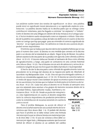 Lev 2730,
Núm 1821,
Mal 310
Diezmo
Expresión hebrea: maaser
Número Concordancia Strong: 4643
Las palabras suelen tener dos mveles de slgmficaClon es deCIr una palabra
puede tener un slgmficado I1teral (denotaClon) y un slgmficado Impl1clto (con-
notaClon) La palabra diezmo habla de la deClma parte que se entrega como
contnbuclOn voluntana, pero ha llegado a connotar "un Impuesto" o "tnbuto"
Como el diezmo era una obl1gaclOn dentro de la ley mosaICa en el antiguo pac-
to, el lector moderno suele mterpretarlo como un Impuesto o tnbuto Este estu-
dlO de la palabra nos ayudara a dejar de lado esa defimclOn en cuanto al diezmo
como un castigo que hay que pagar para aSI entender el correcto slgmficado de
'diezmo' es un regalo para DIOS En defimtlva se trata de una cuestlOn de pro
piedad versus mayordomla
El termmo que se traduce por diezmo denva de la palabra hebrea que se usa
para el numero diez (eser) El diezmo es una medida que consiste en la deClma
parte o un deClmo de la total1dad de un objeto Segun la ley de MOlses los Judlos
debJan separar la deClma parte de su producclOn agncola como ofrenda a ]ehova
(Deut 1422-27) El diezmo debla ser llevado al santuano de DlOS como ofrenda
de agradecimiento, y luego, una parte se consumma en una comida fraternal
ante Jehova (Deut 14 23) Dar el diezmo era un acto de adoraClon y servJa de re-
cordatono tangible de que era DIOS qmen les daba el producto o la prospendad
El hecho de dar la deClma parte como ofrenda de agradeCImiento tiene su
precedente en la entrega del diezmo de su nqueza por parte de Abraham al
sacerdote-rey Melqmsedec (Gen 1420) Una vez que era entregado a ]ehova, el
diezmo se conSideraba sagrado (Lev 2730 33) El diezmo se convlftlo tanto en
el mediO de apoyo moral como tamblen de apoyo economlCo para el mmlsteno
de los sacerdotes y los leVitas que no hablan reCIbido parte en la herenCIa de tle
rra (Num 18 21-24) Cada tres años el diezmo no se llevaba al santuano smo
que era separado para auxll1ar a los grupos de menores recursos dentro de la
SOCIedad hebrea, espeCIalmente VIUdas, huerfanos y ex-
tranJeros (Deut 14 28-29) Desde un punto de vista practi-
co, esta reglamentaclOn en cuanto al diezmo aseguraba
tanto la correcta mayordomla de productos perecederos
como la redlstnbuclOn de recursos temendo en cuenta la VERSíCULOS
JustICia SOCIal CLAVE
Para el profeta Malaqmas, la aCClon de ofrecer el
diezmo era la señal externa de una actitud mterna de la re-
verenCIa que DIOS desea (Mal 1 6) El pedido del diezmo
que hace el profeta no se debe tomar como una formula
mecamca por la que se obtiene bendIClon matenal por par-
te de DIOS (Mal 3 10) El acto de volverse a DIOS debe co-
menzar por algun lado, y Malaqmas sostiene que la aCClon
formal de ofrecer el diezmo es un slmbolo del cambiO
61
 