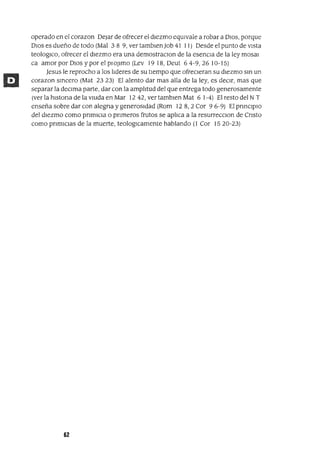 operado en el corazon Dejar de ofrecer el dIezmo eqUIvale a robar a DIOS, porque
DIos es dueño de todo (Mal 3 8 9, ver tamblen Job 41 11) Desde el punto de VIsta
teologlCo, ofrecer el dIezmo era una demostraclOn de la esencIa de la ley mosal
ca amor por DIOS y por el plOJlmo (Lev 19 18, Deut 6 4-9, 26 10-15)
Jesus le reprocho a los lIderes de su tIempo que ofreCIeran su dIezmo sm un
corazon smcero (Mat 2323) El alento dar mas alla de la ley, es deCIr, mas que
separar la deClma parte, dar con la amplItud del que entrega todo generosamente
(ver la hIstOrIa de la VIUda en Mar 12 42, ver tamblen Mat 6 1-4) El resto del N T
enseña sobre dar con alegrIa y generosIdad (Rom 128,2 Cor 96-9) El prInCIpIO
del dIezmo como prImIcIa o prImeros frutos se aplIca a la resurrecclOn de CrIsto
como prImICIaS de la muerte, teologlCamente hablando (l Cor 1520-23)
62
 