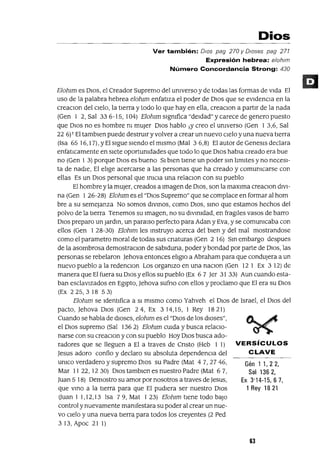 Gén 1 1,22,
Sal 1362,
Ex 3'14-15,67,
1 Rey 1821
Dios
Ver también: DIOs pag 270 y O/oses pag 271
Expresión hebrea: e/oh/m
Número Concordancia Strong: 430
Elohlill es DIOS, el Creador Supremo del UnIverso y de todas las formas de vida El
uso de la palabra hebrea elohlill enfatiza el poder de DIOS que se eVidencia en la
creaClon del cielo, la tierra y todo lo que hay en ella, creaclOn a partir de la nada
(Gen 1 2,Sal 336-15,104) ElohlillslgnIfica"deldad"ycarece de genero puesto
que DIOS no es hombre nI mUjer DIOS hablo lY creo el UnIverso (Gen 1 3,6, Sal
226)1 El tamblen puede destrulryvolver a crear un nuevo cielo yuna nueva tierra
(Isa 65 16,17), YEl sigue siendo el mismo (Mal 3 6,8) El autor de Genesls declara
enfatICamente en siete oportunIdades que todo lo que DIOS habla creado era bue
no (Gen 1 3) porque DIos es bueno SI bien tiene un poder Sin lImites y no necesI-
ta de nadie, El elIge acercarse a las personas que ha creado y comUnIcarse con
ellas Es un DIos personal que iniCIa una relaclOn con su pueblo
El hombre y la mUJer, creados a Imagen de DIOS, son la maxlma creaClon divI-
na (Gen 1 26-28) Elohlill es el "DIos Supremo" que se complace en formar al hom
bre a su semejanza No somos diVinOS, como DIOS, SinO que estamos hechos del
polvo de la tierra Tenemos su Imagen, no su divinidad, en fragües vasos de barro
DIos preparo un JardIn, un paralso perfecto para Adan y Eva, y se comunIcaba con
ellos (Gen 1 28-30) Elohlill les mstruyo acerca del bien y del mal mostrandose
como el parametro moral de todas sus cnaturas (Gen 2 16) Sm embargo despues
de la asombrosa demostraClon de sablduna, poder y bondad por parte de DIOS, las
personas se rebelaron Jehova entonces elIglO a Abraham para que condujera a un
nuevo pueblo a la redenClon Los organIzo en una naClon (Gen 12 1 Ex 3 12) de
manera que Elfuera su DIos y ellos su pueblo (Ex 6 7 Jer 31 33) Aun cuando esta-
ban esclavizados en Egipto, Jehova sufno con ellos y proclamo que El era su DIos
(Ex 225,318 53)
Elohlill se Identifica a SI mismo como Yahveh el DIOS de Israel, el DIos del
pacto, Jehova DIos (Gen 24, Ex 314,15, 1 Rey 1821)
Cuando se habla de dioses, elohlill es el "DIos de los dioses",
el DIOS supremo (Sal 136 2) Elohlill cUIda y busca relaCIo-
narse con su creaClon y con su pueblo Hoy DIos busca ado-
radores que se lleguen a El a traves de Cnsto (Heb 1 1) VERSíCULOS
Jesus adoro confio y declaro su absoluta dependenCIa del CLAVE
umco verdadero y supremo DIos su Padre (Mat 47,2746,
Mar 11 22, 1230) DIos tamblen es nuestro Padre (Mat 67,
Juan 5 18) Oemostro su amor por nosotros a traves de Jesus,
que VinO a la tierra para que El pudiera ser nuestro DIos
(Juan 1 1,12,13 Isa 79, Mat 123) Elohlill tiene todo baJo
control y nuevamente mamfestara su poder al crear un nue-
vo CIelo y una nueva tierra para todos los creyentes (2 Ped
313, Apoc 21 1)
63
 
