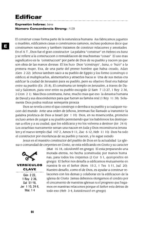 Gén 222,
1 Rey 236,
Sal 51'18,
Jer 1 10,246,
Mal. 1 4
D
Edificar
Expresión hebrea: bana
Número Concordancia Strong: 1129
El constrUIr cosas forma parte de la naturaleza humana ASI fabncamos Juguetes
o muebles, edIficamos casas o constrUImos cammos, mcluso podemos decIr que
constrUImos naCIones y tamblen tratamos de construIr relaCIones y amIstades
En el A T , DIos fue el gran constructor La palabra "construIr" en Hebreo es bana
y se refiere a la construcClon o remodelaclOn de muchlslmas "cosas" El uso mas
slgmficatlvo es la 'construcclOn" por parte de DIOS de su pueblo y naClon ya que
son obra de las manos dlvmas Ellos hIZO DIOS "construyo' , bana, o 'hIZO" a la
pnmera mUJer, Eva, de una parte del pnmer hombre que habla creado, Adan
(Gen 2 22) Jehova tamblen saco a su pueblo de EgIpto y los formo (construyo o
edIfico) al multIplIcarlos, alImentarlos y atraerlos haCIa SI Una de sus metas era
edIficar la CIUdad de Jerusalen para su pueblo, pero su objetIvo final era habItar
entre su pueblo (Ex 25 8), El construma un templo en Jerusalen, a traves de Da-
VId y Saloman, para vIvIr entre su pueblo escogIdo (2 Sam 7 1327, 1 Rey 236,
2 Cron 2 1) Mas DIOS construma, bana, mucho mas que eso la dmastla humana
de DaVId y sus descendIentes para que fueran su famIlIa real (1 Rey 11 38) Sola-
mente DIOS podna realIzar semejante proeza
DIOS se revela como el que construye o demba a su pueblo y a cualqUIer na-
clan del mundo Ante una orden de Jehova, Jeremlas fue llamado a transmItIr la
palabra profetICa de DIOS a Israel Uer 1 10) DIOS, en su mlsencordIa, prometlo
mcluso antes de Juzgar a su pueblo permItIendo que los babIlOnIOS los destruye-
ran a ellos y a su CIUdad, que los edIficana y no los volvena a destrUIr Uer 24 6)
Los IsraelItas nuevamente senan una naClon en Juda y DIOS reconstrUlna Jerusa
len y el nuevo templo (Sal 1472, Amos 9 11, Zac 6 12, Heb 11 10) DIOS ha SIdo
el constructor por excelenCIa de su pueblo y naclOn, y lo sIgue SIendo
Jesus es el maestro constructor del pueblo de DIOS en la actualIdad La Igle-
SIa o comunIdad de creyentes en Cnsto, se esta edIficando en Cnsto y su caracter
(Mat 1618, olkodomeó en gnego) El esta preparando una
morada eterna, no hecha (construIda) por manos huma
nas, para todos los creyentes (2 Cor 5 1, aJelropOletos en
gnego) El Señor nos desafía a edIficamos mutuamente en
VERSíCULOS nuestra fe en el Señor (Rom 152, 1 Tes 511, Jud 20)
CLAVE Nuestro desafío, como el de DIOS, es ayudar a constnm re-
laCIOnes con los demas y colaborar en la edlficaclOn de la
IgleSIa de Cnsto Jamas debemos otorgarnos el credlto por
el crecImIento de nuestras IgleSIas m el progreso que haga-
mos en nuestras relaCIOnes porque el Señor esta detras de
todo eso (Heb 34, kataskeuazo en gnego)
64
 