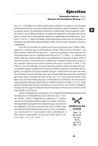 1 Sam 13;
Sal. 2410;
Isa 6'3,
1016,
Jer 3218,
Mal 114
Ejércitos
Expresión hebrea: tsabaot
Número Concordancia Strong: 6635
En el A T se emplea el termmo tsabaot para refenrse a un ejercIto o a una gran
multltud de personas Se trata del plural de tsabá que en general slgmfiea eJerCl-
to, guerra, mIliCla El sustantivo se basa en el verbo tsaba, hacer la guerra o pres
tar servlClo En el hebreo moderno, se emplea el sustantivo tsaba para refenrse al
ejercIto Israeli En su forma plural (tsabaot), el sIgmficado mas utIlizado es "eJer-
cItas" En el A T , a DIos se le llama Jehova de tsabaot Uehova de los eJercItas) en
alrededor de tresCIentas oportumdades, sobre todo en lSalas Jeremlas, Zacanas
y MalaqUIas
En la NVI se favorece la traducClon de esta expreslOn como "Señor Todo-
poderoso", mientras que la RVR prefiere la frase "Jehova de los eJercItas", Yla
LBLA prefiere "Señor de los eJercltos" Todas son aceptables Esta expreslon se
usa por pnmera vez en el santuano de SIlo en el A T (l Sam I 3) Expresa por
sobre todas las cosas la soberama y la comandancIa suprema de DIOS sobre el
ejercito de Israel DavId enfrento a Goliat en el nombre de Jehova de los eJercI-
tos, dejando Impliclto que era en nombre del ejerCito de Israel (l Sam 1745,
2 Sam 6 18) Sm embargo, el uso de ejercitas (tsabaot) Junto al nombre de Jeho
va tamblen Implica claramente su dommlo sobre los ejercItas celestiales (de an-
geles), con qUienes tIene una eVIdente relaclOn Vemos entonces que este tItulo
no se limIta al ejercito de Israel smo que mcluye todas las potencias celestiales
que estan baJO el domlmo de Jehova (Sal 46 7, 11) En los dlas de Eliseo, DIOS
abno los oJos del profeta para que contemplara los caballos y las carrozas de
fuego que peleanan por Israel baJO las ordenes de Jehova (2 Rey 6 16-17) Dado
que DIOS dIrIge tanto al ejerCito humano como al dlvmo, es el Señor Todopode-
roso que se encarga de todas las fuerzas armadas en el Cielo y en la tIerra, tanto
espIrItuales como f¡slCas
Israel no duda de que DIOS puede y va a cumplir su Palabra porqueJehova de
los ejercItas (el Todopoderoso) aSIlo ha dicho (Isa 1427)
Su nombre, Señor Todopoderoso, garantIza el cumpli-
mIento de la palabra profetlca dada a su pueblo Esta mIS-
ma segundad esta Igualmente dlspomble para sus hIJOS en
la actualidad Las fuerzas dIVInas del CIelo se hallan baJO VERSíCULOS
las ordenes de DIOS para prestar servICiO a El y a su pueblo CLAVE
Los autores del N T reconOCieron esto y descnbleron a
DIOS como el pantokratór, el que rema sobre todo (2 Cor
618, Apoe 11 17,167,196)
65
 