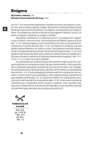Enigma
Expresión hebrea: Jlda
Número Concordancia Strong: 2420
En el A T se comunIcaban importantes verdades por media de enIgmas o acerti
JOs ¡Ida, que en hebreo signIfica enIgma, de acuerdo al contexto tambien puede
traduCirse como un dicho mistenoso, una alegona, una respuesta o un rompeca-
bezas Es probable que ]Ida denve de una raiZ que signIfica mdirecto, oscuro yel
verbo jud signIfica "proponer un enIgma o acertiJo'
¡Ida aparece solamente en 17 ocaSiones en el A T Yse traduce por' enIgma'
en por lo menos 10 de esos casos Solo en la histona de Sanson, aparece 8 veces
aue 13 16) Sanson propuso un ]Ida a los fiilsteos y les ofreclO una atractiva re-
compensa Si lo podIan desCifrar aue 14 14) Los fiilsteos no pudieron y de esta
manera Sanson demostro ser supenor a ellos Solo pudieron resolverlo amena-
zando a la esposa de Sanson para que ella les diera la respuesta aue 14 15) En el
pasaje en que la rema de Saba Visita a Saloman tambien aparece la palabra ]Ida
Ella puso a prueba la sabiduna de Saloman prop0nIendole enIgmas (1 Rey 10 1
2 eron 9 1) Yel sabia rey acepto el desafio
Se consideraba que una persona que sabia resolver enIgmas y diChos o pre
guntas difiCiles era una persona sabia y de gran discernImiento Habia que estu-
diar y entrenarse para poder entender los acertijOS de los sabiOS Sm embargo
uno de los propOSitOS y de las promesas del ilbro de ProverblOs es la habiildad de
hacerlo (Prov 1 6) El salmista habla de los hechos de DiOS a las generaCiones ac-
tuales y futuras como cosas escondidas y como enIgmas porque representan la
gran sabiduna de DiOS (Sal 78 1-4) Jesus CitO el Salmo 78 2 cuando prediCO yen-
seño acerca del remo de DiOS en parabalas (Mat 13 35) Al usar estos metodos de
enseñanza que comprendian diChos oscuros e histonas, Jesus escandia estas
preCiosas verdades del remo de DiOS de los malvados y se las revelaba a qUienes
se humillaban para aprender estos mistenos de parte de El
VERSíCULOS
CLAVE
Num 128,
Jue 1412-19,
1 Rey la 1,
Sal 494,
Prov 1 6
66
 