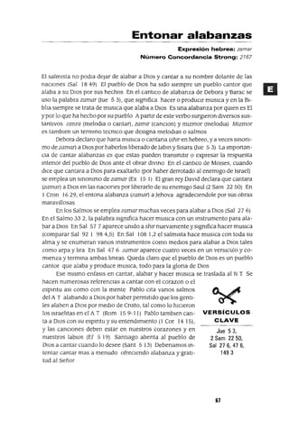 Jue 53,
2 Sam 2250,
Sal 27 6, 47 6,
1493
Entonar alabanzas
Expresión hebrea: zamar
Número Concordancia Strong: 2167
El salmIsta no podIa dejar de alabar a DIOS y cantar a su nombre delante de las
nacIones (Sal 18 49) El pueblo de DIos ha sIdo sIempre un pueblo cantor que
alaba a su DIOS por sus hechos En el cantlco de alabanza de Debora y Barac se
uso la palabra zamar (Jue 53), que slgmfica hacer o producIr musICa y en la BI-
blIa sIempre se trata de mUSlca que alaba a DIOs Es una alabanza por qUIen es El
ypor lo que ha hecho por su pueblo ApartIr de este verbo surgIeron dIversos sus-
tantIVos ZImTa (melodla o cantar), zamlr (canclon) y mlzmor (melodIa) Mlzmor
es tamblen un termmo tecmca que desIgna melodIas o salmos
Debora declaro que hana muslca o cantana (shlr en hebreo, ya veces smom-
mo de zamar) a DIos por haberlos lIberado de Jabm y SIsara (Jue 5 3) La Importan-
CIa de cantar alabanzas es que estas pueden transmItIr o expresar la respuesta
mtenor del pueblo de DIOS ante el obrar dlvmo En el cantICo de MOlses, cuando
dIce que cantara a DIos para exaltarlo (por haber derrotado al enemIgo de Israel)
se emplea un smommo de zamar (Ex 15 I) El gran rey DaVId declara que cantara
(zamar) a DIos en las naCIones por lIberarlo de su enemIgo Saul (2 Sam 22 50) En
1 Cron 1629, el entona alabanza (zamar) a Jehova agradeCIendole por sus obras
maravIllosas
En los Salmos se emplea zamar muchas veces para alabar a DIos (Sal 27 6)
En el Salmo 332, la palabra slgmfica hacer musICa con un mstrumento para ala-
bar a DIos En Sal 57 7 aparece umdo a shlr nuevamente y slgmfica hacer musICa
(comparar Sal 92 1 984,S) En Sal 108 1,2 el salmIsta hace muslca con toda su
alma y se enumeran vanos mstrumentos como medIos para alabar a DIos tales
como arpa y lIra En Sal 47 6 zamar aparece cuatro veces en un verslculo y co-
mIenza y termma ambas lmeas Queda claro que el pueblo de DIos es un pueblo
cantor que alaba y produce mUSlca, todo para la glona de DIos
Ese mIsmo enfasls en cantar, alabar y hacer muslca se traslada al N T Se
hacen numerosas referenCIas a cantar con el corazon o el
espmtu aSI como con la mente Pablo cIta vanos salmos
del A T alabando a DIOS por haber permItIdo que los gentI-
les alaben a DIos por medIo de Cnsto, tal como lo hICIeron
10slsraehtasenelA T (Rom IS9-11) Pablotamblencan- VERSíCULOS
ta a DIOS con su espmtu y su entendImIento (1 Cor 14 IS), C LAVE
Y las cancIOnes deben estar en nuestros corazones y en
nuestros labIos (Ef 5 19) SantIago alIenta al pueblo de
DIos a cantar cuando lo desee (Sant 5 13) Debenamos m-
tentar cantar mas a menudo ofreCIendo alabanza y gratI-
tud al Señor
67
 
