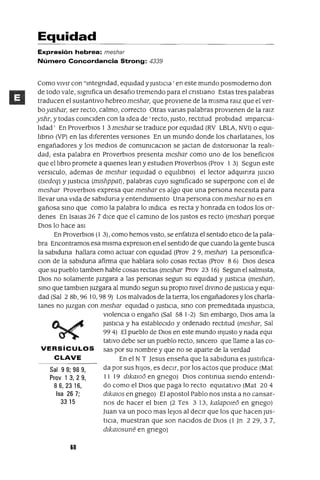 Sal 98; 98 9,
Prov 1 3,29,
86,2316,
Isa 26 7;
3315
Equidad
Expresión hebrea: meshar
Número Concordancia Strong: 4339
Como vIvIr con "Integndad, eqUIdad yJustICIa' en este mundo posmoderno don
de todo vale, slgmfica un desafIo tremendo para el cnstIano Estas tres palabras
traducen el sustantIvo hebreo meshar, que provIene de la mIsma ralz que el ver-
boyashar, ser recto, calmo, correcto Otras vanas palabras provIenen de la ralz
yshr, y todas COInCIden con la Idea de' recto, Justo, rectItud probIdad ImparcIa-
lIdad' En ProverbIOs 1 3 meshar se traduce por eqUIdad (RV LBLA, NVI) o eqUl-
lIbno (VP) en las dIferentes versIones En un mundo donde los charlatanes, los
engañadores y los medIOS de comumcaclOn se Jactan de dIstorSIonar la realI-
dad, esta palabra en ProverbIOS presenta meshar como uno de los benefiCIOS
que el lIbro promete a qUIenes lean y estudIen ProverbIOS (Prov 1 3) Segun este
verslculo, ademas de meshar (eqUIdad o eqUllIbno) el lector adqumra JUICIO
(tsedeq) y JustICIa (mlshppat) , palabras cuyo slgmficado se superpone con el de
meshar ProverbIOS expresa que meshar es algo que una persona necesIta para
llevar una VIda de sablduna y entendImIento Una persona con meshar no es en
gañosa SInO que como la palabra lo IndIca es recta y honrada en todos los or-
denes En 1saIas 26 7 dICe que el camInO de los Justos es recto (meshar) porque
DIOS lo hace aSI
En ProverbIOS (1 3), como hemos VIstO, se enfatIza el sentIdo etICo de la pala-
bra Encontramos esa mIsma expreslon en el sentIdo de que cuando la gente busca
la sablduna hallara como actuar con eqUIdad (prov 29, meshar) La persomfica-
Clan de la sablduna afirma que hablara solo cosas rectas (prov 8 6) DIOS desea
que su pueblo tamblen hable cosas rectas (meshar Prov 23 16) Segun el salmIsta,
DIOS no solamente Juzgara a las personas segun su eqUIdad y JustICIa (meshar) ,
SInO que tamblen Juzgara al mundo segun su propiO nivel diVInO de JustICia y eqUI-
dad (Sal 2 8b, 96 10, 98 9) Los malvados de la tIerra, los engañadores y los charla-
tanes no Juzgan con meshar eqUIdad o JUStICIa, SInO con premedItada InJUStICIa,
vIolenCIa o engaño (Sal 581-2) SIn embargo, DIOS ama la
JustIcIa y ha estableCIdo y ordenado rectItud (meshar, Sal
99 4) El pueblo de DIOS en este mundo Injusto y nada eqUl
tatlvo debe ser un pueblo recto, SIncero que llame a las co-
VERSíCULOS sas por su nombre y que no se aparte de la verdad
CLAVE En el N T Jesus enseña que la sablduna es JustIfIca-
da por sus hIJOS, es deCIr, por los actos que produce (Mat
11 19 dlkalOo en gnego) DIOS contInua SIendo entendI-
do como el DIOS que paga lo recto eqUItatIvo (Mat 20 4
dlkalOs en gnego) El apostol Pablo nos Insta a no cansar-
nos de hacer el bIen (2 Tes 3 13, kalapOleo en grIego)
Juan va un poco mas leJOS al deCIr que los que hacen JUs-
tICIa, muestran que son naCIdos de DIOS (1 Jn 229,3 7,
dlkalOsune en grIego)
68
 