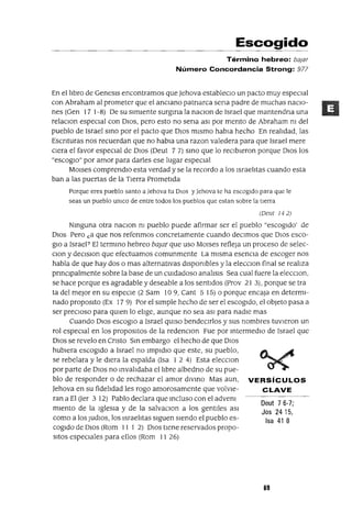 Deut 76-7;
Jos 2415,
Isa 41 8
Escogido
Término hebreo: bajar
Número Concordancia Strong: 977
En el libro de Genesls encontramos que ]ehova estableclO un pacto muy especial
con Abraham al prometer que el anciano patnarca sena padre de muchas naCIo-
nes (Gen 17 1-8) De su simiente surgma la naclOn de Israel que mantendna una
relaclOn espeCIal con DIOS, pero esto no sena aSI por mento de Abraham m del
pueblo de Israel SinO por el pacto que DIOS mismo habla hecho En realidad, las
Escnturas nos recuerdan que no habla una razon valedera para que Israel mere
Clera el favor especial de DIOS (Oeut 7 7) SinO que lo reCIbieron porque DIOS los
"escoglO" por amor para darles ese lugar especial
MOlses comprendlo esta verdad y se la recordo a los Israelitas cuando esta
ban a las puertas de la Tierra Prometida
Porque eres pueblo santo a ]ehova tu DIOS y]ehova te ha escogido para que le
seas un pueblo UnICO de entre todos los pueblos que estan sobre la tIerra
(Deut 142)
Ninguna otra naClon m pueblo puede afirmar ser el pueblo "escogido' de
DIOS Pero "a que nos refenmos concretamente cuando deCimos que DIOS esco-
glO a Israel? El termino hebreo bajar que uso MOlses refleja un proceso de selec-
Clan y deClslOn que efectuamos comunmente La misma esencia de escoger nos
habla de que hay dos o mas alternativas dlspombles y la elecClon final se realiza
pnnclpalmente sobre la base de un cUIdadoso analisls Sea cual fuere la elecclOn,
se hace porque es agradable y deseable a los sentidos (Frov 2 I 3), porque se tra
ta del mejor en su espeCIe (2 Sam 109, Cant 5 15) o porque encaja en determi-
nado propOSltO (Ex 17 9) Por el simple hecho de ser el escogido, el objeto pasa a
ser preCIoso para qUIen lo elige, aunque no sea aSI para nadie mas
Cuando DIOS escoglO a Israel qUIso bendeClrlos y sus nombres tuvieron un
rol especial en los propOSltOS de la redenClon Fue por mtermedlo de Israel que
DIOS se revelo en Cnsto Sm embargo el hecho de que DIOS
hubiera escogido a Israel no Impldlo que este, su pueblo,
se rebelara y le diera la espalda (Isa I 2 4) Esta elecClon
por parte de DIOS no mvalidaba el libre albedno de su pue-
blo de responder o de rechazar el amor dlvmo Mas aun, VERSíCULOS
]ehova en su fidelidad les rogo amorosamente que volvle- CLAVE
ran a El Uer 3 12) Pablo declara que mcluso con el advem
miento de la Iglesia y de la salvaClon a los gentiles aSI
como a los JUdIOS, los Israelitas siguen siendo el pueblo es-
cogido de DIOS (Rom I I I 2) DIOS tiene reservados propo-
sitos espeCIales para ellos (Rom I I 26)
69
 