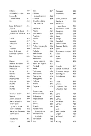 Infierno 309 Obra 347 RJquezas 386
Inspirado por DIOS 310 Ofender, Rudimento 387
Interceder panel tropiezo 348
mterceSlOn 311 OraClOn 349 Saber, conocer 389
Ira 312 Oraculo, palabra Sablduna 390
de profecla 350 Sacerdote
Jesus de Nazaret 313 sacerdoCio 391
Justicia PaCiencia 351 SacnfiClo a Idolos 392
(JustICia de DIos) 314 Palabra 352 SalvaclOn 393
JustlficaClon Justificar 315 Pan de vida 353 Salvador 394
Parabola 354 Sanar 395
Lavar 316 Paralso 355 Sangre 397
Lenguas 317 Paz 356 Santidad 398
Levadura 318 Pecado 357 Santificaclan 399
Ley 319 Pedro, roca, pIedra 358 Satanas, diablo 400
Libertad 320 Perdonar 359 Sello 401
Libro de la Vida 321 Perfecto .360 Semejanza, Imagen 402
Lleno del Espmtu 322 Permanecer .361 Señal 403
Luz 323 PersecuClon 362 Señor 404
Perseverar, Siervo 405
Magos 324 perseverancia .364 SubIr 406
Maman nquezas 325 Piedra del angulo .365
MamfestaClon 327 Plemtud .366 Templo 407
Mediador 328 Poder 367 Tentar, exammar 408
Mente 329 Predestmar .368 Testificar testigo 409
Meslas 330 PredICaClon 369 Transfigurar 410
MIlagro 330 PreSClenCla .370 Transformar 411
Mlsencordla 332 Pnmogemto .371
Mlsteno 333 Profecla 372 Ungir 412
Muerte 334 Profeta .373 Umdad 413
MUjer 335 PropICiar 374 Umgemto DIOS 415
Mundo 336 Umgemto HIJO 416
Recompensa 375
Nacer de nuevo 337 ReconClliaclOn 376 Vano 417
Natural 338 RedenclOn 377 Vaso 418
Nueva creaClon 339 RegeneraClon 378 Vemda 419
Nueva Jerusalen 340 Remo 379 Verbo (el) 420
Nuevo Clelo Reposo 380 Verdad 421
y nueva tierra 341 Rescate 381 Vid 422
Nuevo hombre 342 ResurrecclOn Vida 423
Nuevo mandamiento 343 (de cnstlanos) 382 Vida eterna 424
Nuevo pacto 344 ResurrecclOn Virgen 425
(de Cnsto) 383 Voluntad 426
Obediencia 345 RevelaclOn 384
ObiSpo 346 Rey 385 Yo soy 427
vi
 