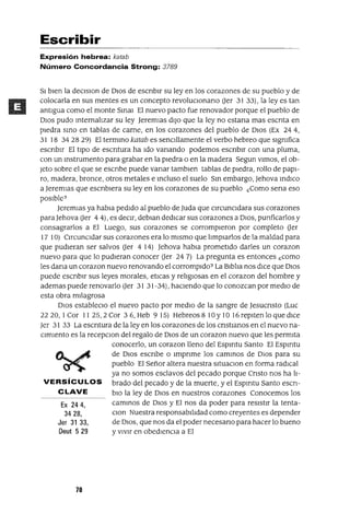 Ex 244,
3428,
Jer 31 33,
Deut 529
Escribir
Expresión hebrea: katab
Número Concordancia Strong: 3789
SI bien la deClslOn de DIOS de escnblr su ley en los corazones de su pueblo y de
colocarla en sus mentes es un concepto revoluClonano (Jer 3133), la leyes tan
antigua como el monte SmaJ El nuevo pacto fue renovador porque el pueblo de
DIos pudo mternalizar su ley Jeremlas dIJo que la ley no estana mas escnta en
plegra smo en tablas de carne, en los corazones del pueblo de DIos (Ex 244,
31 18 34 28 29) El termmo katab es senCillamente el verbo hebreo que slgmfica
escnblr El tipO de escntura ha Ido vanando podemos escnblr con una pluma,
con un mstrumento para grabar en la piedra o en la madera Segun Vimos, el ob-
Jeto sobre el que se escnbe puede vanar tamblen tablas de piedra, rollo de papI-
ro, madera, bronce, otros metales e mcluso el suelo Sm embargo, Jehova mdICo
a Jeremlas que escnblera su ley en los corazones de su pueblo ¿Como sena eso
posible?
Jeremlas ya habla pedido al pueblo de Juda que CircunCidara sus corazones
para Jehova (Jer 4 4), es deCir, deblan dedICar sus corazones a DIOS, punficarlos y
consagrarlos a El Luego, sus corazones se corrompieron por completo (Jer
17 10) CircunCidar sus corazones era lo mismo que limpiarlos de la maldad para
que pudieran ser salvos (Jer 4 14) Jehova habla prometido darles un corazon
nuevo para que lo pudieran conocer (Jer 24 7) La pregunta es entonces ¿como
les dana un corazon nuevo renovando el corrompido? La Biblia nos dice que DIOS
puede escnblr sus leyes morales, etlcas y religIOsas en el corazon del hombre y
ademas puede renovarlo (Jer 31 31-34), haCiendo que lo conozcan por mediO de
esta obra milagrosa
DIOS estableClo el nuevo pacto por mediO de la sangre de Jesucnsto (Luc
2220, 1Cor 11 25,2 Cor 36, Heb 9 15) Hebreos 8 10 Y10 16 repiten lo que dICe
Jer 31 33 La escntura de la ley en los corazones de los cnstlanos en el nuevo na-
cimiento es la recepClon del regalo de DIOS de un corazon nuevo que les permita
conocerlo, un corazon lleno del Espmtu Santo El Espmtu
de DIOS escnbe o Impnme los cammos de DIOS para su
pueblo El Señor altera nuestra situaClon en forma radICal
ya no somos esclavos del pecado porque Cnsto nos ha li-
VERSíCULOS brado del pecado y de la muerte, y el Espmtu Santo escn-
CLAVE blO la ley de DIOS en nuestros corazones Conocemos los
cammos de DIOS y El nos da poder para resistir la tenta-
Clan Nuestra responsabilidad como creyentes es depender
de DIOS, que nos da el poder necesano para hacer lo bueno
y vIvir en obedienCia a El
70
 