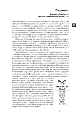 2 Rey 79,
Job 324,
Sal 3320,
10613,
Isa 817,
3018,
Dan 1212
Esperar
Expresión hebrea: Jaka
Número Concordancia Strong: 2442
El esperar reqUIere de pacIencIa, pero los profetas señalan que los hIJOS de DIOS
deben esperar en El en determInadas ocaSIOnes Ya sea que esten esperando ser
Juzgados o reCIbIr bendIClon, deben esperar El verbo ¡aka en hebreo sIgmfica
esencIalmente esperar aguardar, demorar, tardar, anhelar Esta palabra tlene
una connotacIOn de "tener paCIencIa' en algunos contextos (Sof 3 8) mIentras
que en otros se refiere al tIempo de espera en una emboscada (2 Rey 79, Job
324, Os 69) SIn embargo, el uso mas Importante de la palabra se da cuando In-
dIca esperar paCIentemente delante de DIOS (Sal 3320, Isa 8 17)
El salmIsta declara que "esperarnos" (¡aka) en Jehova para lIberaCIon y sal-
vaCIon (ver Sal 33 20) Como el pueblo esta dIspuesto a depender de El la lIbera-
Clon esta asegurada Israel se VIO en dIficultades cuando se nego a esperar
paCIentemente en Jehova en el desIerto y en el monte SInaI (Ex 32 1-2), por eso
DIOS los Juzgo El salmIsta descnbe esta sItuacIOn como el momento en que el
pueblo no espero el consejo de Jehova (Sal 106 13)
Segun las Escnturas tanto el mantenerse a la expectatIva como el esperar
en Jehova son necesanos en nuestra VIda para reCIbIr las bendICIones de DIOS
El profeta Isalas poma en practICa lo que predIcaba ya que esperaba el obrar de
Jehova en su VIda y en la de la naCIon (Isa 8 17) Son felIces o bendItos qUIenes
pasan por el penado de espera decretado por DIOS (Isa 30 18) Los nueve meses
de espera para que nazca un bebe son bIen recompensados con su llegada Lo
mIsmo sucede con qUIenes esperan en]ehovay, segun ISalas El actua a nuestro
favor (Isa 64 4 NVI) Por eso Sofomas revela el mensaje de DIOS para su pueblo
Israel dIClendoles que esperen en Jehova (Sof 3 18) En este caso, la recomen
daCIon es doble ya que tIenen que esperar el dla de Jehova cuando El Juzgara a
Israel y a las naClOnes Mas tambIen les permIte vIslumbrar un tIempo futuro de
restauracIOn Pnmero, OlOS vendra a Juzgar pero luego renovara a su pueblo y
restaurara su suerte (Sof 3 20) Todo esto es perfecta
mente aplIcable a los creyentes de nuestros dIas a mvel
personal y como naCIOn Nuestro deber como creyentes
es esperar pacIentemente que el Señor Jesucnsto repare
las InjUStICIaS de este mundo a su regreso en glona (1 Cor VERSíCULOS
1 7, apekde¡omm en gnego) En otro orden de cosas, debe- CLAVE
mas esperar en DIOS cuando oramos por su gUIa dlvma o
cuando debemos tomar deCISIOnes Importantes en la
VIda En algunas ocaSIOnes, pareCIera que DIOS no res-
ponde a nuestras oraCIones, pero es en esos momentos
cuando debemos recordar que es el DIOS VIVO que esta
con nosotros a cada momento El tIene el control de nues
tra VIda y obra para nuestro bIen, porque nos ama Sea
mas pacIentes y confiemos en el Señor
71
 