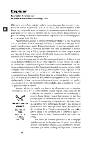 Lev 199-10,
2322,
Rut 2 2 3,7 8,
15-19,23,
Isa 27 12
Espigar
Expresion hebrea: /aqat
Número Concordancia Strong: 3950
El termmo hebreo laqat (espigar, Juntar o recoger) aparece dIez veces en el capI-
tulo 2 dellrbro de Rut (ver Rut 2 2-3 7 8 15-19 23) Cada vez que aparece es Rut
la que esta espIgando Aparentemente es por mIClatlva propra que Rut deCIde es-
pIgar para proveer alrmento para SI y para su suegra, NoemI Segun el relato es
por casualrdad y sm medIar conocImIento de su parte que Rut termma espIgando
en el campo de Booz (Rut 23)
Aparentemente, espIgar es sencIllamente la actIvIdad por la cual Rut conoce
a Booz SI consIderamos la hlstona globalmente, el epIsodIO de Ir a espIgar podna
ser el mocente pnmer escalan de una secuenCIa de eventos que alcanzan su clr-
max y culmmaCIon en la redenclon de NoemI (Rut 414) Sm embargo, el espaCIO
cedIdo a esta escena y al dIalogo que gIra alrededor del hecho de espIgar, sugIere
que hay mas de lo que observamos a SImple VIsta Analrcemos las dIferentes oca-
SIOnes en que se habla de espIgar en el AT
La tarea de espIgar cumple una funclon especIfica dentro de la estructura
SOCIal de la SOCIedad IsraelIta Desde una perspectIva secular espIgar los campos
se conSIderaba como una analogla de depender de la aSIstenCIa socral Sm em-
bargo, esta comparaclon no debe llevarse demaSIado leJOS porque espIgar estaba
centrado en la comumdad y en el trabaJO, era una gran red de segundad SOCIal
En el Pentateuco (Ex 23 10 11, Lev 19 9-10 2322, Deut 24 19-22) DIOS manda
expresamente que los IsraelItas deblan dejar de lo prodUCIdo por sus cosechas
para los pobres y los extranjeros Estos verslculos sugIeren que una vez finalrza
da la cosecha del dra cuando los trabajadores hablan transportado las gaVIllas
cosechadas a la era los que estaban en necesIdad podlan mgresar para recoger
lo que quedaba en el campo
EspIgar, ademas de cumplIr una funclon SOCIal tamblen tema connotacIo-
nes relrglosas en el A T El termmo hebreo laqat se emplea en la descnpclon del
exodo (Ex 16) Durante la traveSla de los Israelrtas por el
deSIerto haCIa Canaan una de las maneras en que DIOS
proveyo para SUS necesIdades fue a traves del mana Los
IsraelItas deblan espIgar el mana del pISO De Igual mane-
VERSíCULOS ra, espIgar es parte del lenguaJe figuratIVO que emplea el
CLAVE profeta lsalas en el mensaje acerca de la futura salvaCIon
del pueblo de DIOS 'Acontecera en aquel dla que tnll.ólra
]ehova desde el no Eufrates hasta el torrente de EgIptO y
vosotros, hIJOS de Israel serelS reumdos uno a uno' (Isa
2712)
Por ultImo, es eVIdente que en el A T se usa espIgar
metafoncamente de dos maneras En pnmer lugar, el uso
de laqat en los pasajes CItados antenormente SIrve para re
cardamos que somos pobres y extranjeros en la creaCIon
72
 