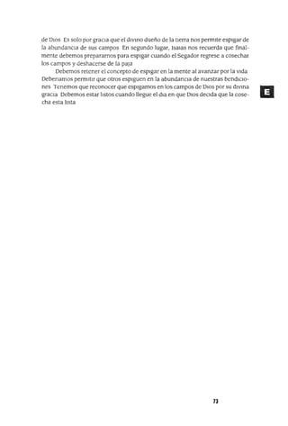 de DIOS Es solo por graCIa que el divIno dueño de la tierra nos permite espigar de
la abundanCIa de sus campos En segundo lugar, ¡salas nos recuerda que final-
mente debemos prepararnos para espIgar cuando el Segador regrese a cosechar
los campos y deshacerse de la paja
Debemos retener el concepto de espigar en la mente al avanzar por la vida
Debenamos permitir que otros espiguen en la abundancIa de nuestras bendlClo-
nes Tenemos que reconocer que espigamos en los campos de DlOS por su dIVina
graCIa Debemos estar listos cuando llegue el dla en que DIOS deCIda que la cose-
cha esta lista
73
 