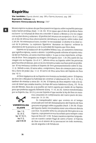 Gen 12,
Ex 31 3,
Sal 51 10-11,
Isa 11 2,
Joel 2'28-29
Espíritu
Ver también: Espmtu (dIVino) pag 285 y Espmtu (humano) pag 286
Expresión hebrea: rua;
Número Concordancia Strong: 7307
MOlses expreso su deseo de que DIos pusIera su Espmtu sobre su pueblo para que
todos fueran profetas (Num 11 26 30) El no qUIso que el don de profeCla fuera
exclUSIVO La voluntad de DIOS era conceder el deseo a MOlses y a la vez segUIr
con su plan dlvmo y soberano El profeta ]oel anunCIo en su epoca (s IX a e )que
en el dIa de ]ehova DIos efectIvamente derramana su Espmtu sobre todos Uoel
228-29) No mteresana el sexo, la edad la nacIonalIdad el IdIOma m la clase so-
CIal de la persona La expreslOn figuratIva 'derramar mI Espmtu' enfatIza la
abundancIa de la presencIa y de la actIvIdad del Espmtu que DIos dana
Espmtu es la traducClon de la palabra hebrea maj, un sustantIvo fememno
que slgmfica espmtu, vIento o alIento La palabra puede refenrse al espmtu natu-
ral del ser humano, al vIento mIentras sopla o lo que es mas Importante, al EspI-
ntu de DIos DIOs compartlo su Imagen con la gente (Gen 1 26-28) Yparte de esa
Imagen era su Espmtu En el A T , ]ehova envIO su Espmtu sobre las personas
para hacerlas profetIzar, pero en la era meSlamca todos sus hIJos podnan profetl
zar El rey meslamco tendna el Espmtu de DIo,,; permanentemente sobre El (Isa
II 2) DebIdo a esto, El sena sabIO, comprensIvo, lleno de consejos para su pue-
blo y lleno de poder (Isa 11 2) El sIervo de DIQS sena lleno del Espmtu de DIOS
(Isa 42 1)
Al DIOS regalarnos de su Espmtu nos muestra su bondad y amor El Espmtu
de D10S dlO a Bezaleella habllldad de constrUlr el tabernaculo (Ex 31 3 3530) Y
tamblen de enseñar a otros (Ex 35 34) El Espmtu de DIOS Impartlo VIda a la na-
Clon de Israel que estaba muerta y la trajo del eXIlIo babIlomco (Ezeq 37) En la
era del Meslas, DIOS dIO a su pueblo un nuevo espmtu por medIO de su Espmtu
para que pudIeran segUIrle fielmente (Ezeq 11 19, 36 26) Somos transformados
por su Espmtu (Isa 59 21) Yes ese Espmtu el que escnbe la ley de DIOS en nues-
tros corazones en cumplImIento del nuevo pacto de ]ere-
mIaS Uer 3131-34)
Es tranqUIlIzador saber que vIvImos en el tIempo
anunCIado por ]oel del derramamIento del Espmtu de DIOS
VERSíCULOS (pneuma en gnego) sobre su pueblo (Hech 238-39) El don
CLAVE del Espmtu Santo nos posIbIlIta tener una relaClon dIrecta
con DIOS Es posIble sentIr la cercama de DIOS gracIas a su
Espmtu, cuya presenCIa hOS ha sellado para sIempre como
hIJOS de DIOS (Ef 4 30) SI bIen nuestros espmtus langUIde-
cen en nuestro cuerpo ftagll de carne y hueso el Espmtu
de DIOS es el alIento de la renovaClon en todo momento,
sea de angustIa o de bendIClon
74
 