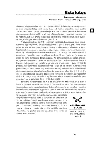 Oeut 4 1,5-6,8,14,
Sal 119 5,8,12,23,
Mal 44
Estatutos
Expresion hebrea: joq
Número Concordancia Strong: 2706
El evento fundamental en los pnmeros cmco lIbros de la BIblIa es cuando DIOS le
da a los IsraelItas la ley en el monte Smal AIII DIOS se encontro con su pueblo
cara a cara" (Deut 5 4-5) Sm embargo mas que la sImple provlslon de los dIez
mandamIentos, DIOS estableclO allI una relaClon basada en un pacto sagrado con
su pueblo (Deut 5 2) DICha relaClon se fundamenta en la observancIa de sus es-
tatutos, dados por medIo de MOlses (Neh 9 13)
A traves de la lente del N T , es comun que los cnstIanos vean estos estatu
tos como algo negatIvo u opuesto al regalo de la graCIa dlvma, pero no se deben
pasar por alto los aspectos pOSItIVOS Esto se ve claramente en la concepClon de
la palabra hebreaJoq, que slgmfica estatutos joq se basa en la noclOn fundamen-
tal de un 'limIte que no debe cruzarse' (Job 14 5 26 10) Las lmeas blancas o
amanllas en las calles estan para lIbrarnos de problemas o pelIgros ya sea de los
autos del caml contrano o de la banquma ASI como estas Imeas tIenen una fun-
Clan positIva, tambIen la tIenen los estatutos de DIOS Los lImItes que establece la
ley sIrven de parametros para la segundad y la prospendad (1 Cron 22 13) La
persona que Ignore sus advertencIas y se ' salga de los lImItes sufnra daños y
problemas (Ex 15 26 Amos 2 4) El salmIsta habla posItIvamente de los estatutos
de Jehova e mcluso alaba los beneficIos de cammar en ellos (Sal 1195 12) Por
eso los estatutos eran su canto de gozo y la constante medltaClon de su corazon
(Sal 11923,54,117) Al entender la ley daremos a DIOS la reverencIa debIda yesa
es la clave de la sablduna (Deut 17 19, Job 28 28)
El ultImo mandamIento del A T se encuentra en MalaqUlas 4 4 e msta al
lector a recordar los estatutos dados por medIo de MOlses Este mandamIento
tamblen tIene valor para el cnstIano SI bIen el guardar la ley no salva y nuestras
buenas obras no merecen la graCIa de DIOS, el correcto entendImIento de los de-
cretos de DIOS revelan un modelo de VIda que agrada al Señor Jesus ha cumplIdo
la ley con su VIda y con su muerte, pero ademas ha sentado
un parametro elevado para la conducta del cnstlano En
vez de tratar de cumplIr con las demandas externas de la
ley, el dlSClpulo de Cnsto tIene la responsabllldad de cum
plIr con el espmtu de la ley 'amar a DIOS con todo el cora- VERSíCULOS
zon, y alma y mente (Mat 2237) La BIblIa esta llena CLAVE
de estatutos y pautas que nos muestran como amar aSI
como CrIsto nos amo
75
a
 
