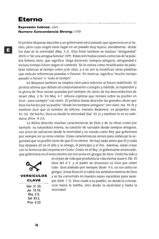 Gén 21 33,
Jer 10 10,
Mlq 29,
Sal 932,
Prov 823
Eterno
Expresión hebrea: olam
Número Concordancia Strong: 5769
El profeta Mlqueas descnbe a un gobernante proclamado que aparecera en el fu-
turo, pero cuyo ongen tIene lugar en un pasado muy lejano, lIteralmente desde
los dlas de la eternIdad (Mlq 5 2) Esta frase tamblen se traduce "antIguedad"
(NVI) o "de una antIgua famIlIa" (VP) Estas son traducCIones correctas de la pala-
bra hebrea olam, que sIgnIfica larga duraCIon, tIempos antIguos, antIguedad e
mcluso tIempo futuro segun el contexto Se la utIlIza como modIficador de pala-
bras relatIvas al tIempo comoyom (dla), y a su vez la modIfican otras palabras
que mdlcan referencIas pasadas o futuras En esencIa, sIgnIfica "mucho tIempo
pasado o futuro" o ' todo el tIempo"
En Mlqueas tamblen se emplea olam para refenrse al futuro mdefinIdo El
profeta afIrma que debIdo al comportamIento corrupto y rebelde, el esplendor y
la glona de DIOS senan qUItadas por sIempre (le olam) de los descendIentes de
Israel (Mlq 2 9) En Mlq 4 7 Jehova expresa que remara sobre su pueblo en
SIOn para sIempre" (ad olam) El profeta ISalas descnbe las grandes obras que
DIOS ha hecho por su pueblo "desde los tIempos antIguos" (me olam, Isa 469) Y
tamblen dICe que el nombre de Jehova, nuestro Redentor, es perpetuo (Isa
63 16) De hecho, DIOS es desde la eternIdad (Sal 932) Ytamblen lo es su sabI-
duna (Prov 823)
La BIblIa descnbe muchas caractenstICas de DIOS y de su obrar como por
ejemplo su naturaleza eterna, su caracter de salvador desde tIempos antIguos,
sus actos de salvaCIon desde la eternIdad y su venIda como Rey que gobernara
por SIempre en su remo eterno Estas caractenstIcas SIrven para enfatIzar la se-
gundad que su pueblo tIene de que El es eterno No hay nada antes que El y nada
hay despues (El es el alfa y la omega, el prmCIpIO y el fin) Ademas, estas cosas
son la herenCIa del creyente en Cnsto Cnsto es el Rey, el gobernante anunCIado,
que gobernara en el remo eterno (e15 ton mona en gnego) de DIOS Cnsto ha SIdo y
es el pan de VIda que pOSIbIlIta la VIda eterna (Juan 6 58) El
DIOS del A T Yel padre de Jesucnsto es DIOS por sobre
todo Sera alabado por SIempre (Rom 95, el5 ton mona en
gnego) Jesus lleva en SI todos los atnbutos eternos de DIOS
VERSíCULOS Yse ha convertIdo en nuestro sumo sacerdote para SIem-
CLAVE pre (Heb 73) DIOS CUIda a su pueblo, no desde la concep-
CIon hasta la tumba, smo desde la eternIdad y hasta la
eternIdad
76
 