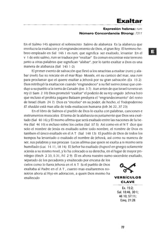 Exaltar
Expresión hebrea: rum
Número Concordancia Strong: 7311
En el Salmo 145 aparece el sobrescnto Salmo de alabanza Es la alabanza que
Involucra la exaltaclOn y el engrandecImIento de DIOS, el gran Rey El termIno he-
breo empleado en Sal 1451 es rum, que slgmfica ser exaltado, levantar En el
v 1de este salmo, rum se traduce por "exaltar" Es comun encontrar este termmo
Junto a otras palabras que slgmfican "alabar", por lo tanto exaltar a DIOS es una
manera de alabanza (Sal 1451-2)
El pnmer evento de salvaCIón que llevó a los IsraelItas a exaltar (rum) yala-
bar (nwh) fue su rescate en el mar ROJO MOISés, en su cantICo del mar, usa rum
para proclamar que el qUIere exaltar a Jehová por su gran salvacIón (Ex 152)
DIOS retnbuyó la exaltaclOn cuando "engrandeClo" a su fiel sIervo Josue que con-
dUJO a su pueblo a la tIerra de Canaán (Jos 3 7) Aun antes de que Israel tuvIera un
rey (l Sam 2 10) DIOS prometIó "exaltar" el poderío de su rey ungIdo Jehova hIZO
que mcluso el profeta pagano Balaam predIjera el "engrandecImIento" del remo
de Israel (Num 247) DIOS es "excelso" en su poder, de hecho, el Todopoderoso
El shaddm está mas alla de toda exaltaClan humana (Job 36 22, 3723)
En el lIbro de Salmos el pueblo de DIOS lo exalta con palabras, cancIones e
Instrumentos musICales El tema de la alabanza es Justamente que DIOS sea exal-
tado (Sal 40 16) YÉl mIsmo afirma que será exaltado entre las nacIones de la tIe-
rra (Sal 46 la) e Incluso sobre los CIelos (Sal 575) Así como en el N T dICe que
solo el nombre de Jesús es exaltado sobre todo nombre, el nombre de DIOS es
tamblen el úmco exaltado en el A T (Sal 14813) El pueblo de DIOS de todos los
tIempos ha levantado o exaltado el nombre de Jehová, así como su manera de
ser, sus palabras y sus proezas Lucas afirma que qUIen se exalta a SI mIsmo sera
humIllado (Luc 14 11, 18 14) El Señor ha exaltado (hupsoo en gnego) solamente
a Jesús a su mIsmo nIvel, y lo ha colocado a su derecha, en el lugar de mayor pn-
vlleglO (Hech 2 33, 5 31, FII 2 9) Él es ahora nuestro sumo sacerdote exaltado,
separado de los pecadores y enaltecIdo por enCIma de los
CIelos como lo fuera Jehova en el A T SI el pueblo de DIOS
exaltaba al Padre en el A T , cuanto mas exaltaremos no-
sotros ahora al HIJO en adoraclOn, a qUIen DIOS mIsmo ha
enaltecIdo VERSíCULOS
CLAVE
Ex. 15:2;
Sal. 18:46, 30'1;
4610; 57:11;
Ezeq. 21 :26
77
 