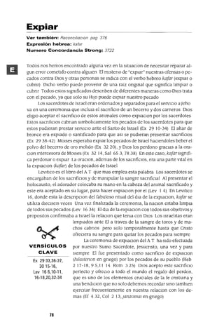 Ex 29'33,36-37,
30 15-16,
Lev 16 6,1 0-11 ,
16-18,20,32-34
Expiar
Ver también: Reconcl!¡ac¡on pag 376
Expresión hebrea: kafar
Numero Concordancia Strong: 3722
Todos nos hemos encontrado alguna vez en la sltuaClon de necesItar reparar al-
gun error cometIdo contra algUIen El mlsteno de "expIar" nuestras ofensas o pe-
cados contra DIOS y otras personas se mdICa con el verbo hebreo kafar (expIar o
cubnr) DICho verbo puede provenIr de una raIZ ongmal que sIgnIfica lImpIar o
cubnr Todos estos sIgnIficados descnben de dIferentes maneras como DIOS trata
con el pecado, ya que solo su HIJO puede expIar nuestro pecado
Los sacerdotes de Israel eran ordenados y separados para el servICIo a Jeho
va en una ceremonIa que mclUla el sacnficlO de un becerro y dos carneros DIOS
elIglO aceptar el sacnficlo de estos anImales como explaClon por los sacerdotes
Estos sacnfIClos cubnan slmbolIcamente los pecados de los sacerdotes para que
estos pudIeran prestar servICIO ante el Santo de Israel (Ex 29 IO-34) El altar de
bronce era expIado o santIficado para que aSI se pudIeran presentar sacnficlOS
(Ex 29 38-42) MOlses esperaba expIar los pecados de Israel haCIendoles beber el
polvo del becerro de oro molIdo (Ex 32 20), YDIOS los perdono gracIas a la ora-
Clan mtercesora de MOIses (Ex 32 14, Sal 653,7838) En este caso, kafarSIgnIfi-
ca perdonar o expIar La oraClon, ademas de los sacnfiClos, era una parte vItal en
la expIaclOn (kafar) de los pecados de Israel
LevItICo es el lIbro del A T que mas emplea esta palabra Los sacerdotes se
encargaban de los sacnficlos y de manIpular la sangre sacnfiClal Al presentar el
holocausto, el adorador colocaba su mano en la cabeza del anImal sacnficado y
este era aceptado en su lugar, para hacer explaClon por el (Lev 1 4) En LevltIco
16, donde esta la descnpClon del fabuloso ntual del dla de la explaClon, kafar se
utIlIza dleClsels veces Una vez finalIzada la ceremOnIa, la naclOn estaba lImpIa
de todos sus pecados (Lev 1634) El dla de la explaClon con todos sus obJetIVOs y
propOSltOS confirmaba a Israel la relaClon que tenIa con DIOS Los IsraelItas eran
lImpiados ante El a traves de la sangre de toros y de ma-
chos cabnos pero solo temporalmente hasta que Cnsto
ofreCIera su sangre para qUItar los pecados para SIempre
La ceremOnIa de explaClon del A T ha SIdo efectuada
VERSíCULOS por nuestro Sumo Sacerdote, JesucrIsto, una vez y para
CLAVE SIempre El fue presentado como sacnfiClo de explaclOn
(hIlastenon en gnego) por los pecados de su pueblo (Heb
2 17-18, 9 5,1 1 14 Rom 3 25) DIOS acepto este sacnficIO
perfecto y ofreClo a todo el mundo el regalo del perdon,
que es uno de los elementos cruCIales de la fe cnstlana y
una bendIClon que no solo debemos recordar smo tamblen
ejerCItar frecuentemente en nuestra relaclOn con los de-
mas (Ef 432, Col 2 13,janzomm en gnego)
78
 