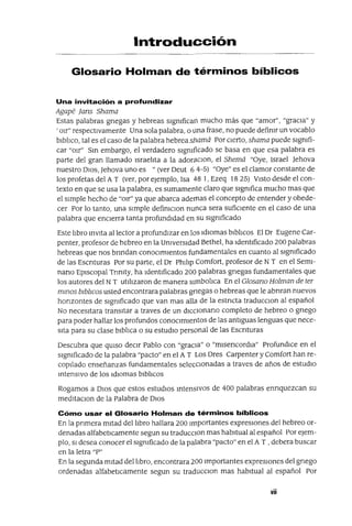 Introducción
Glosario Holman de términos bíblicos
Una invitación a profundizar
Agape fans Shama
Estas palabras gnegas y hebreas sIgnifican mucho más que "amor", "graCIa" y
'OIr" respectIvamente Una sola palabra, o una frase, no puede definir un vocablo
bIblICO, tal es el caso de la palabra hebreashamá Por CIerto, shama puede sIgnifi-
car "OIr" Sm embargo, el verdadero sIgnificado se basa en que esa palabra es
parte del gran llamado Israehta a la adoranon, el Shemá "Oye, Israel ]ehova
nuestro DIOS, ]ehova uno es "(ver Deut 64-5) "Oye" es el clamor constante de
los profetas del A T (ver, por ejemplo, Isa 48 1, Ezeq 1825) VIStO desde el con-
texto en que se usa la palabra, es sumamente claro que sIgnifica mucho mas que
el SImple hecho de "OIr" ya que abarca ademas el concepto de entender y obede-
cer Por lo tanto, una SImple definlCIOn nunca sera sufiCIente en el caso de una
palabra que enCIerra tanta profundIdad en su SIgnificado
Este hbro mVIta al lector a profundIzar en los IdIomas bIblICOS El Dr Eugene Car-
penter, profesor de hebreo en la UniversIdad Bethel, ha IdentIficado 200 palabras
hebreas que nos bnndan conOCImIentos fundamentales en cuanto al SIgnificado
de las Escnturas Por su parte, el Dr PhIhp Comfort, profesor de N T en el SemI-
nano EpIscopal Tnnlty, ha IdentIficado 200 palabras gnegas fundamentales que
los autores del NT utrllzaron de manera sImbollca En el Glosano Holman de ter
mmos blblIcos usted encontrara palabras grIegas o hebreas que le abnran nuevos
honzontes de sIgmficado que van mas alla de la estncta traduccIon al español
No neceSItara transitar a traves de un dICCIOnarIO completo de hebreo o grIego
para poder hallar los profundos conOCImIentos de las antIguas lenguas que nece-
SIta para su clase bIbllca o su estudIO personal de las ESCrIturas
Descubra que qUISO deCIr Pablo con "gracIa" o "mIsencordIa" ProfundIce en el
SIgnificado de la palabra "pacto" en el A T Los Dres Carpenter y Comfort han re-
copIlado enseñanzas fundamentales seleCCIOnadas a traves de años de estudIO
mtensIVO de los IdIomas bIbhcos
Rogamos a DIOS que estos estudIOS mtensIVOS de 400 palabras ennquezcan su
medItaClon de la Palabra de DIOS
Cómo usar el Glosario Holman de términos bíblicos
En la prImera mItad delllbro hallara 200 Importantes expreSIones del hebreo or-
denadas alfabetIcamente segun su traducClon mas habItual al español Por eJem-
plo, SI desea conocer el sIgmficado de la palabra "pacto" en el A T ,debera buscar
en la letra "P"
En la segunda mItad delllbro, encontrara 200 Importantes expreSIones del grIego
ordenadas alfabetICamente segun su traduccIon mas habitual al español Por
vii
 