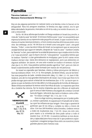 Jue.6.15;
Núm 1:16; 31:5;
Jos. 22 14;
Mlq.5:2
11
Familia
Término hebreo: e/ef
Número Concordancia Strong: 504
Hoy en dIa algunas personas no valoran tanto a la famlba como lo haClan en la
antlguedad Para los antIguos Israebtas, la famlba era algo central, era lo que
daba IdentIdad a la persona, marcaba su rol en la vIda y su sostén finanCIero, so
Clal y emoCIonal
En Ex 40 38 se afirma que la nube o el fuego estaban en Israel dla y noche, a
vIsta de "toda la casa" de Israel El térmmo hebreo para "casa" es una palabra que
expresa la famlba en su expresIón más pequeña en Israel, lo que nosotros llama-
ríamos el nucleo famlbar prImarIo, SI bIen eXIsten muchas dIferenCIas entre una y
otra Sm embargo, en Ex 4038 DIOS ve a Israel como una gran "casa", una gran
famlba "TrIbu", como las doce trIbus de Israel, es la expreslOn que se usa para la
UnIdad famlbar que sIgue en tamaño, después de "toda la casa" Tamblen estaba
la "famllta" o clan, para expresar la umdad de parentesco que estaba entre la tnbu
y la "casa ancestral", que es baylt o belt ab, "casa paterna" La palabra hebrea que
se traduce "famlba" o clan generalmente es mIshppaJa, pero la NVI vanas veces
traduce elefpor clan Estos dos térmmos se superponen, pero son dIferentes en
algunos sentIdos En Jueces, en una sola ocasIón se traduce el termmo elefpor
clan Oue 6 15, NVI) Esta palabra tamblen puede slgmficar "mIl", pero un clan en
Israel eVIdentemente podIa estar formado por menos de mIl personas
En Israel se esperaba que famlbas, clanes y tnbus proveyeran de líderes y
fuerzas mlbtares (Num 10 4,31 5) Por ejemplo, de Belen Efrata, una de las faml-
bas mas pequeñas de Juda, vendría Jesucnsto (Mlq 52, Mat 2,1-16, Juan 8 58)
Gedeon, uno de los mas grandes bbertadores de Israel, hace notar que DIOS no lo
podla escoger para salvar a Israel de los madlamtas Oue 6 15) La razon que es
gnme es que su famlba era la más débIl y la más pequeña de la tnbu de Manases
Belen Efrata era tamblen la menor entre las tnbus de ]uda La respuesta que DIOS
da a Gedeón fue dIrecta, fue la mIsma respuesta que dIO a MOlses al expbcarle
que él sena el bder humano encargado de condUCIr a Israel
fuera de EgIpto Jehová le dIJO tanto a Gedeon como a MOl-
ses "Yo estare contIgo" (Ex 312,Jue 616)
DIOS no eltge sIervos y mensajeros por el poder polítl-
VERSíCULOS ca, mlbtar o personal, m sIqUIera por el tamaño de la faml-
e LAVE ba o por las mfluencIas que tengan DIOS ebge a qUIenes le
permItan que El los dIrIJa y cumpla su obra a traves de
ellos Con sus 300 hombres seleCCIonados, Gedeon venclO
a mIles de madIamtas Oue 722-24) Jesus era solo uno,
pero sUjeto a la voluntad de DIOS pudo salvar a todo el
mundo (Luc 22 39-44) A nosotros tamblen se nos da po-
der y capacIdad para hacer mas de lo que podemos sIqUIe-
ra pensar o Imagmar porque DIOS está con nosotros y tIene
grandes planes para nuestra VIda
80
 